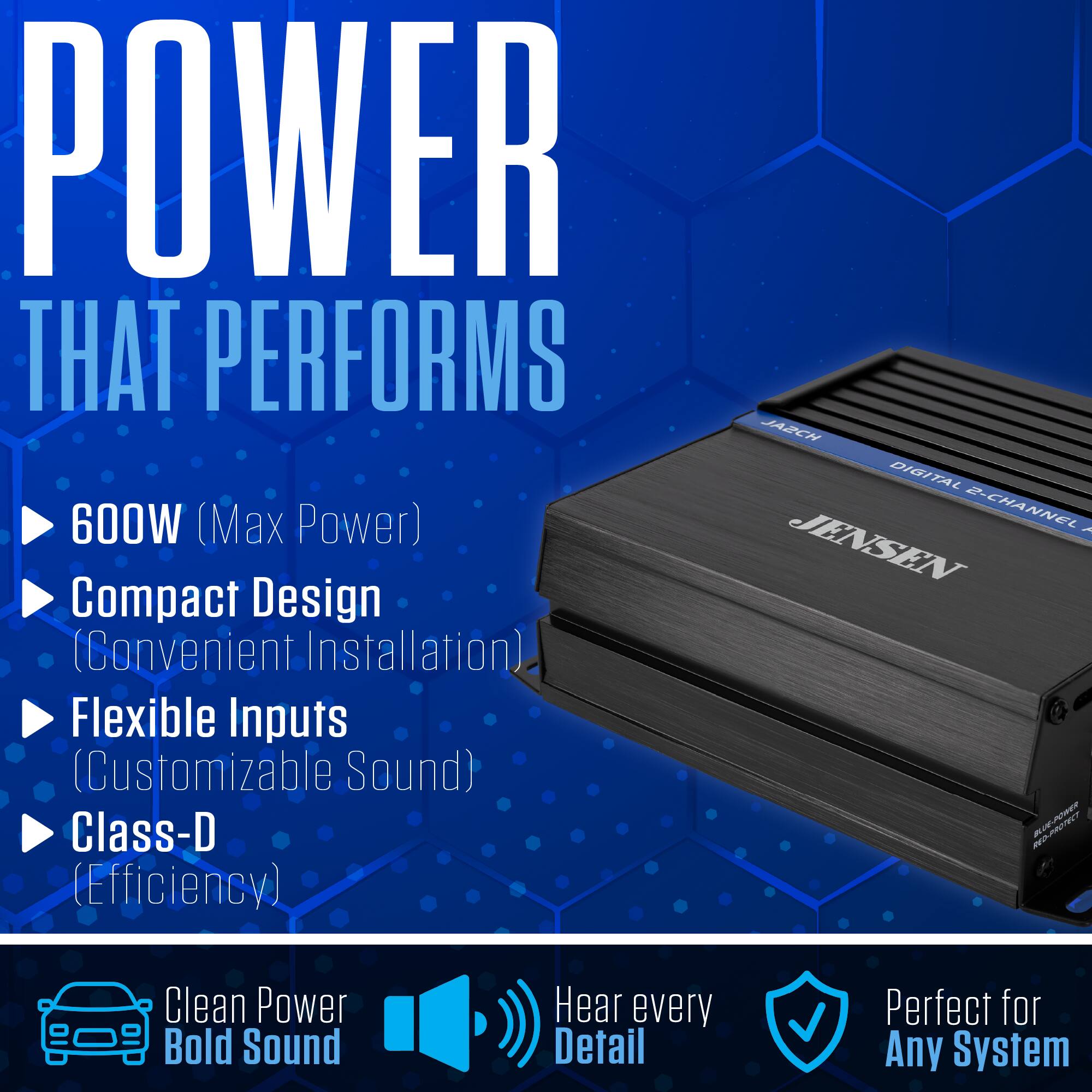 POWER THAT PERFORMS  
600W (Max Power)  
Compact Design (Convenient Installation)  
Flexible Inputs (Customizable Sound)  
Class-D (Efficiency)  

JA2CH DIGITAL 2-CHANNEL R  
JENSEN  

Clean Power Bold Sound  
Hear every Detail  
Perfect for Any System