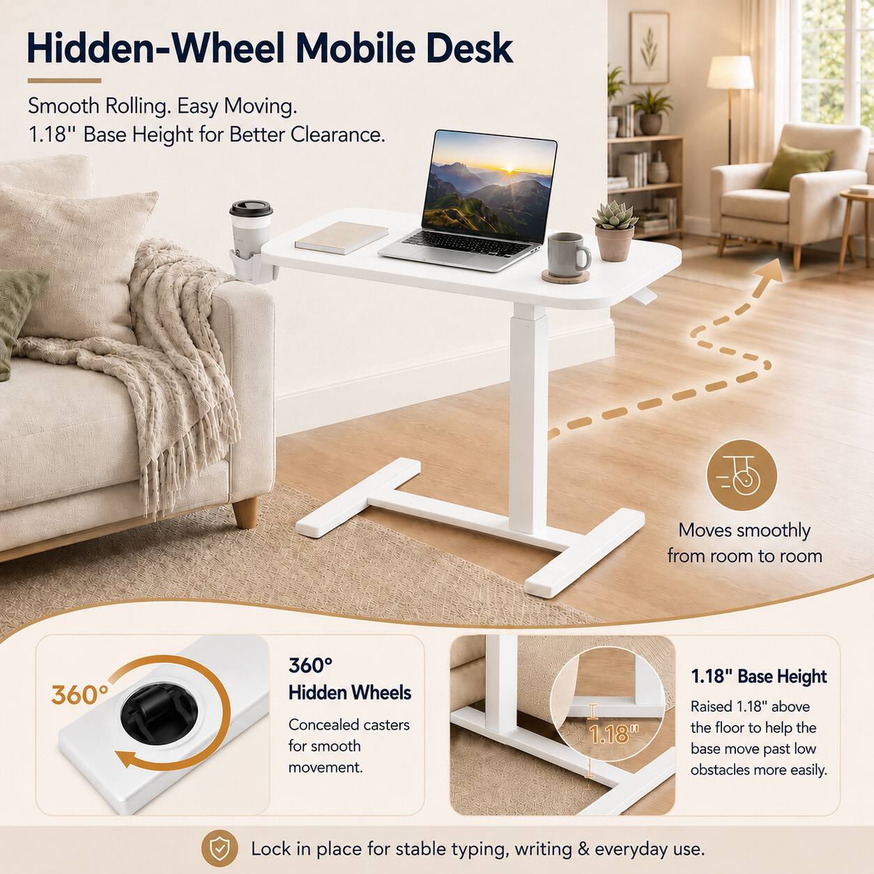 Hidden-Wheel Mobile Desk

Smooth Rolling. Easy Moving. 1.18" Base Height for Better Clearance.

Moves smoothly from room to room

360° Hidden Wheels
Concealed casters for smooth movement.

1.18" Base Height
Raised 1.18" above the floor to help the base move past low obstacles more easily.

Lock in place for stable typing, writing & everyday use.