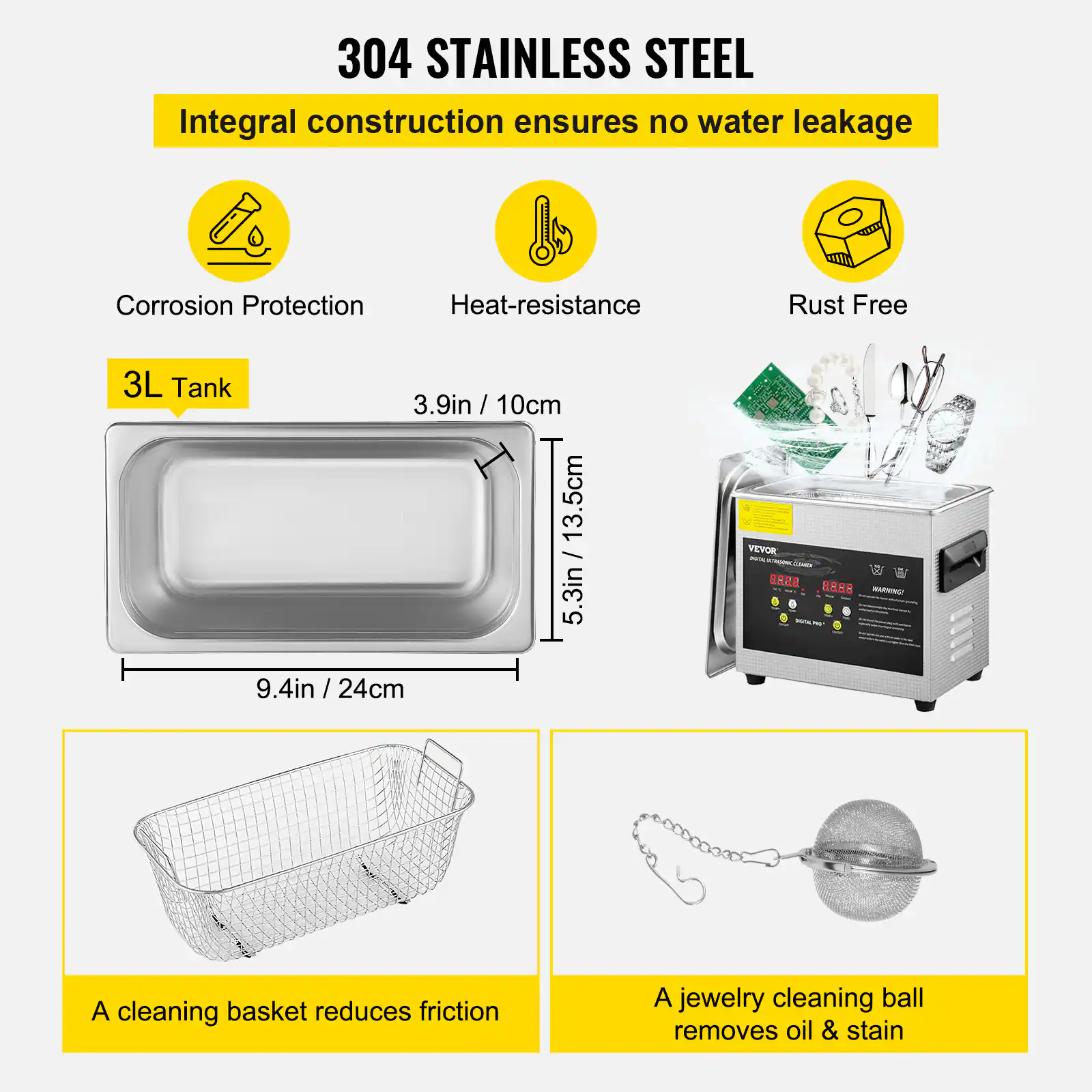 304 STAINLESS STEEL
Integral construction ensures no water leakage
Corrosion Protection
Heat-resistance
Rust Free
3L Tank
3.9in / 10cm
13.5cm / 5.3in
9.4in / 24cm
A cleaning basket reduces friction
A jewelry cleaning ball removes oil & stain