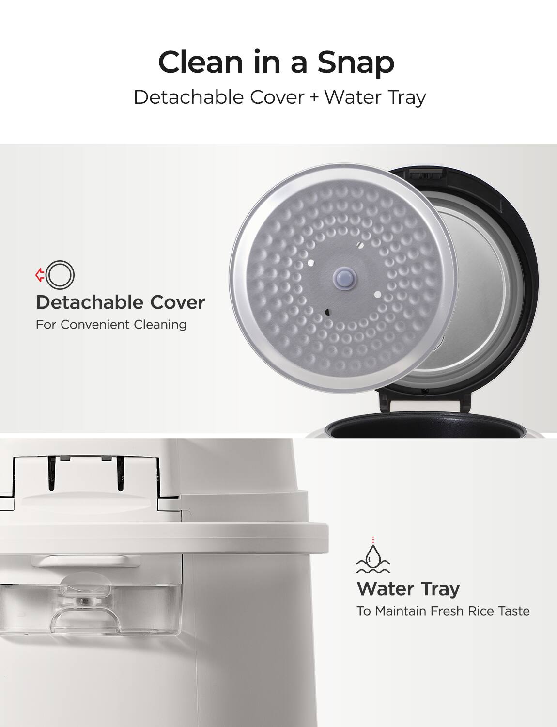 Clean in a Snap  
Detachable Cover + Water Tray  

Detachable Cover  
For Convenient Cleaning  

Water Tray  
To Maintain Fresh Rice Taste