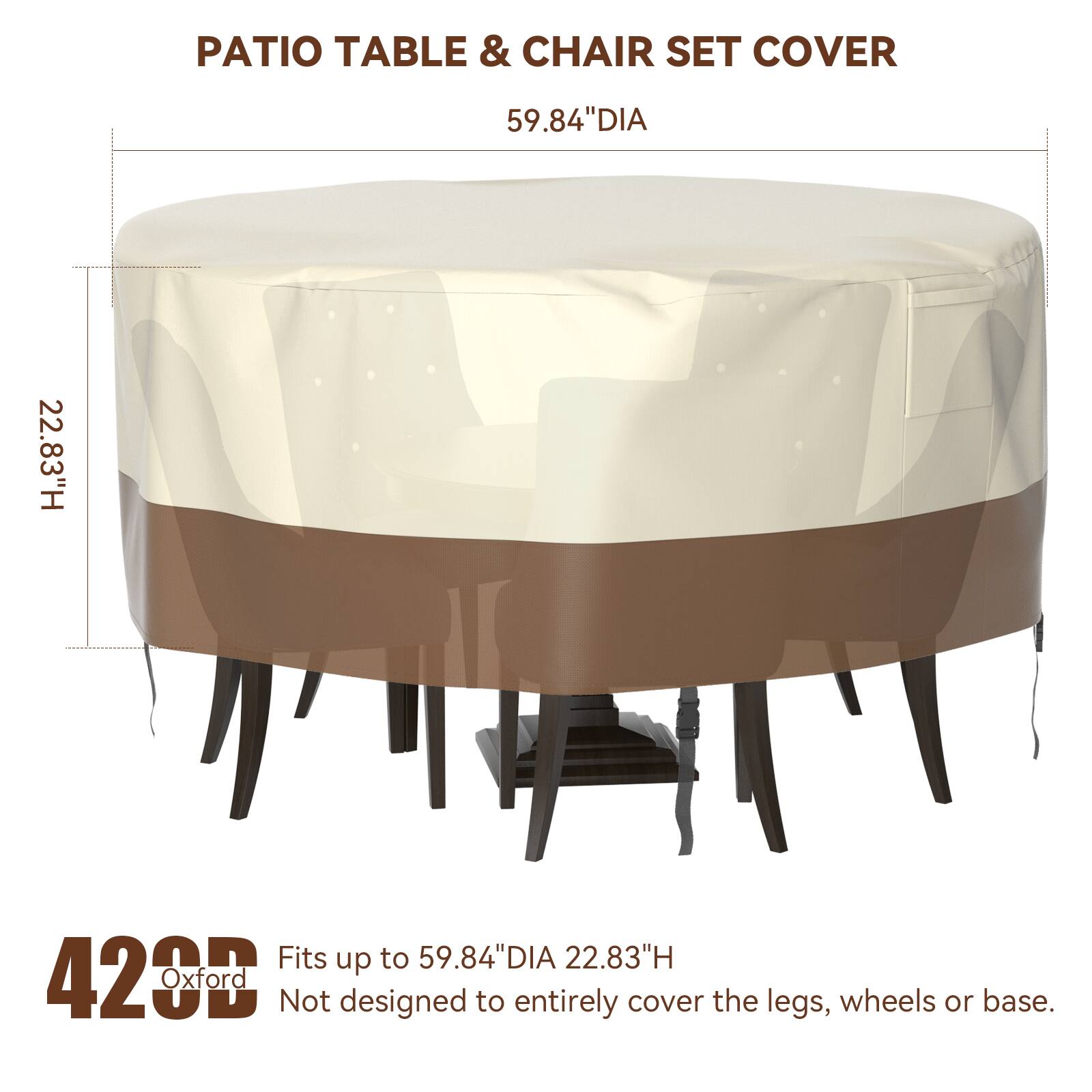 PATIO TABLE & CHAIR SET COVER  
59.84" DIA  
22.83" H  
Fits up to 59.84" DIA  
22.83" H  
420 Oxford  
Not designed to entirely cover the legs, wheels or base.