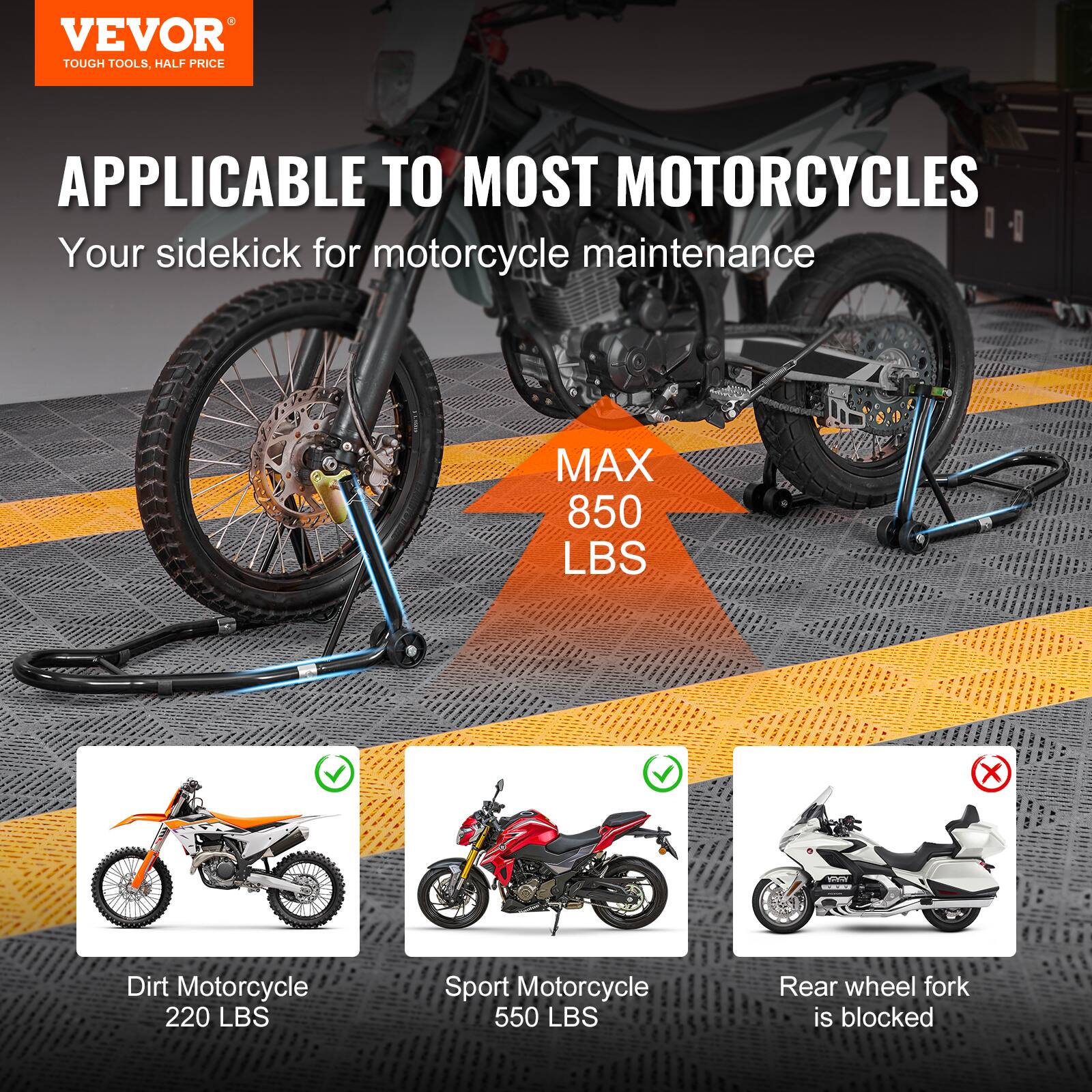 VEVOR TOUGH TOOLS, HALF PRICE

APPLICABLE TO MOST MOTORCYCLES
Your sidekick for motorcycle maintenance

MAX 850 LBS

Dirt Motorcycle 220 LBS
Sport Motorcycle 550 LBS

Rear wheel fork is blocked