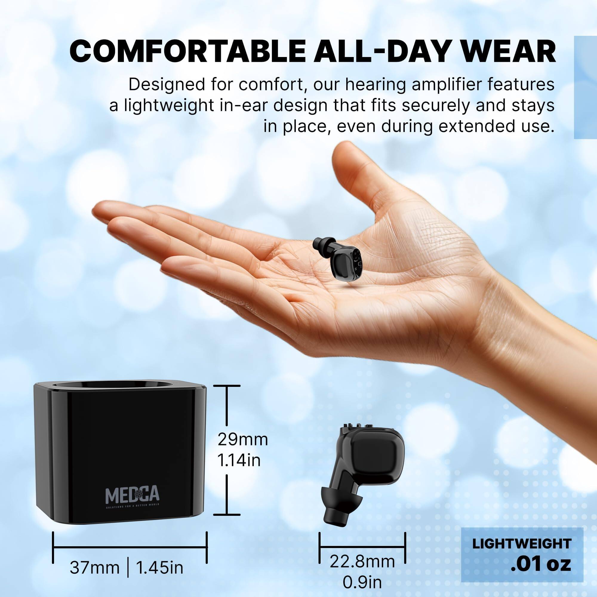 **COMFORTABLE ALL-DAY WEAR**

Designed for comfort, our hearing amplifier features a lightweight in-ear design that fits securely and stays in place, even during extended use.

- MEDCA 37mm | 1.45in
- T 29mm 1.14in
- I 22.8mm 0.9in
- LIGHTWEIGHT .01 oz
