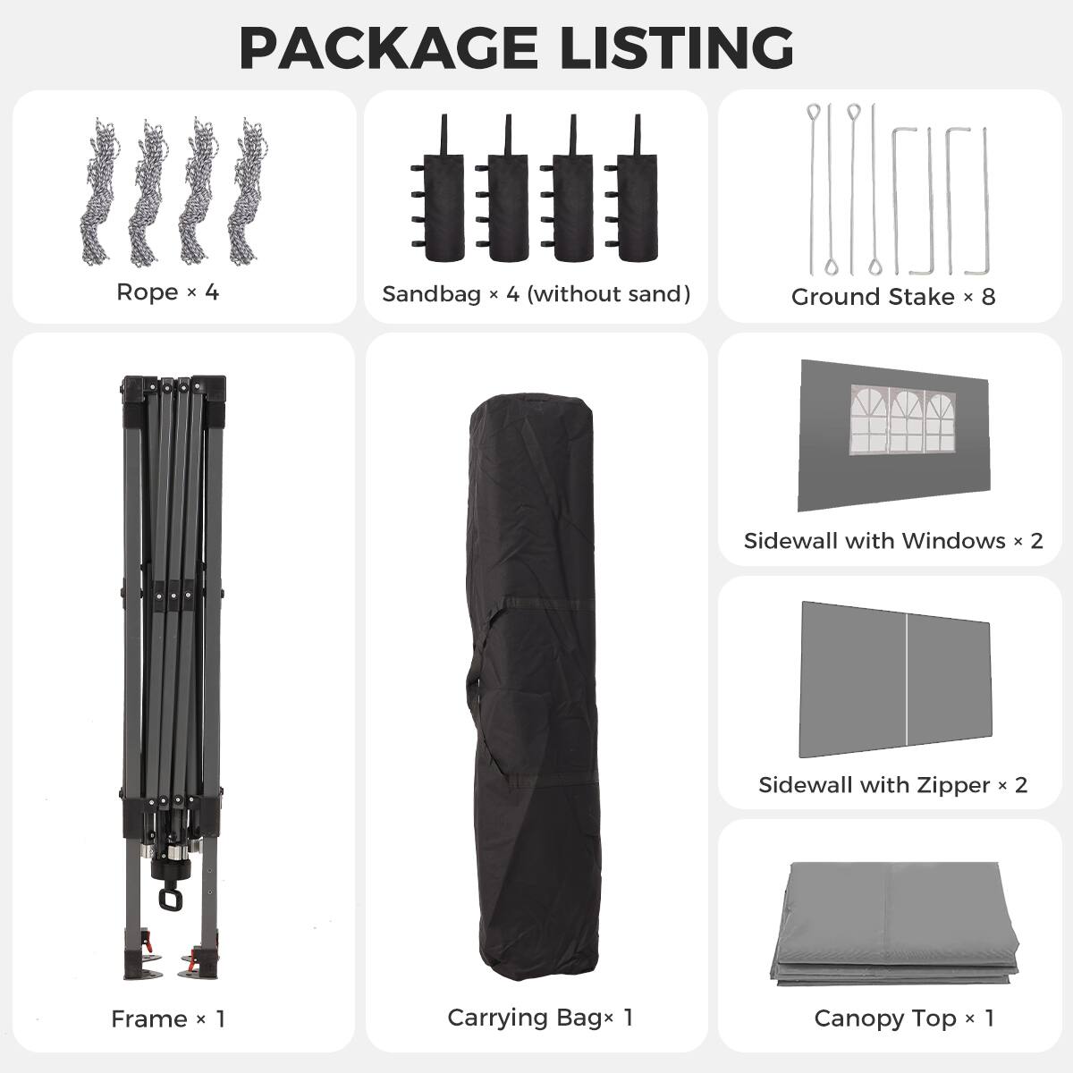PACKAGE LISTING

- Rope x 4
- Sandbag x 4 (without sand)
- Ground Stake x 8
- Sidewall with Windows x 2
- Sidewall with Zipper x 2
- Frame x 1
- Carrying Bag x 1
- Canopy Top x 1
