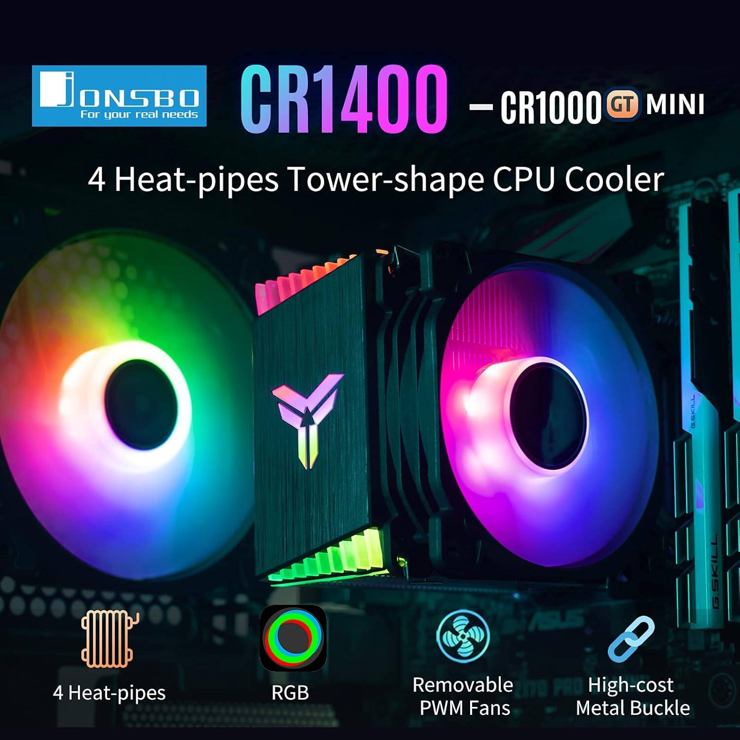 ONSBO CR1400 GT MINI - CR1000  
For your real needs  
4 Heat-pipes Tower-shape CPU Cooler  
G.SKILL  
4 Heat-pipes RGB Removable PWM Fans  
PRO High-cost Metal Buckle