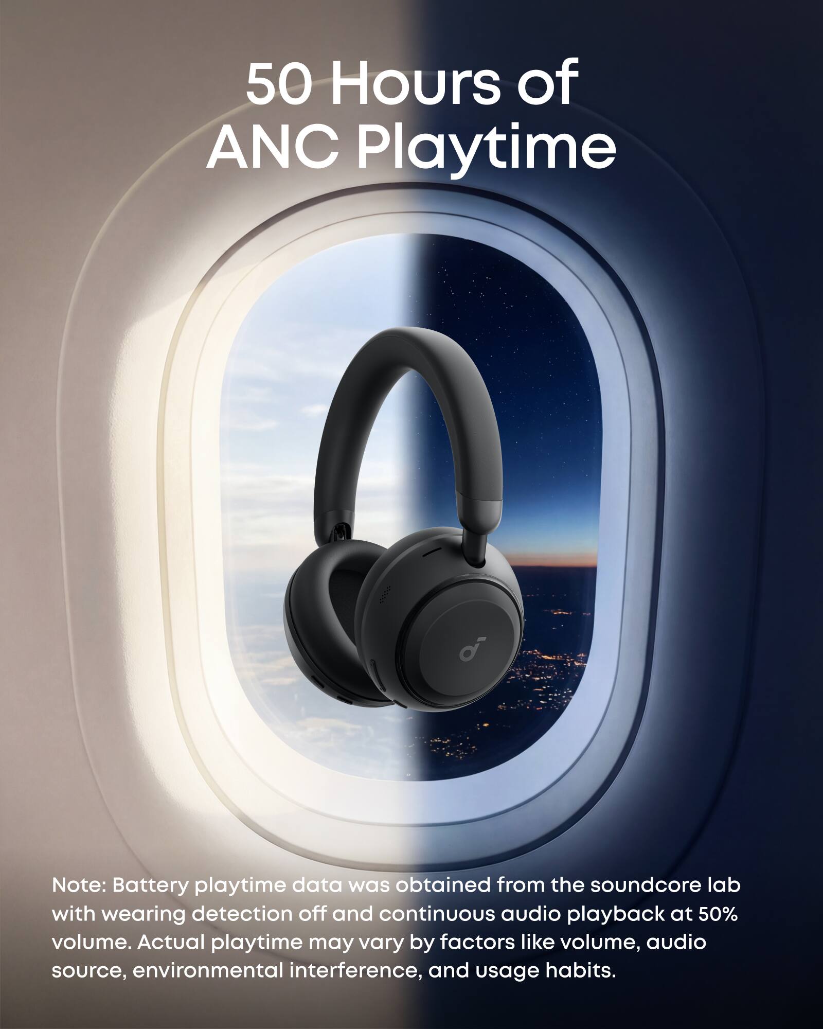 50 Hours of ANC Playtime

Note: Battery playtime data was obtained from the soundcore lab with wearing detection off and continuous audio playback at 50% volume. Actual playtime may vary by factors like volume, audio source, environmental interference, and usage habits.