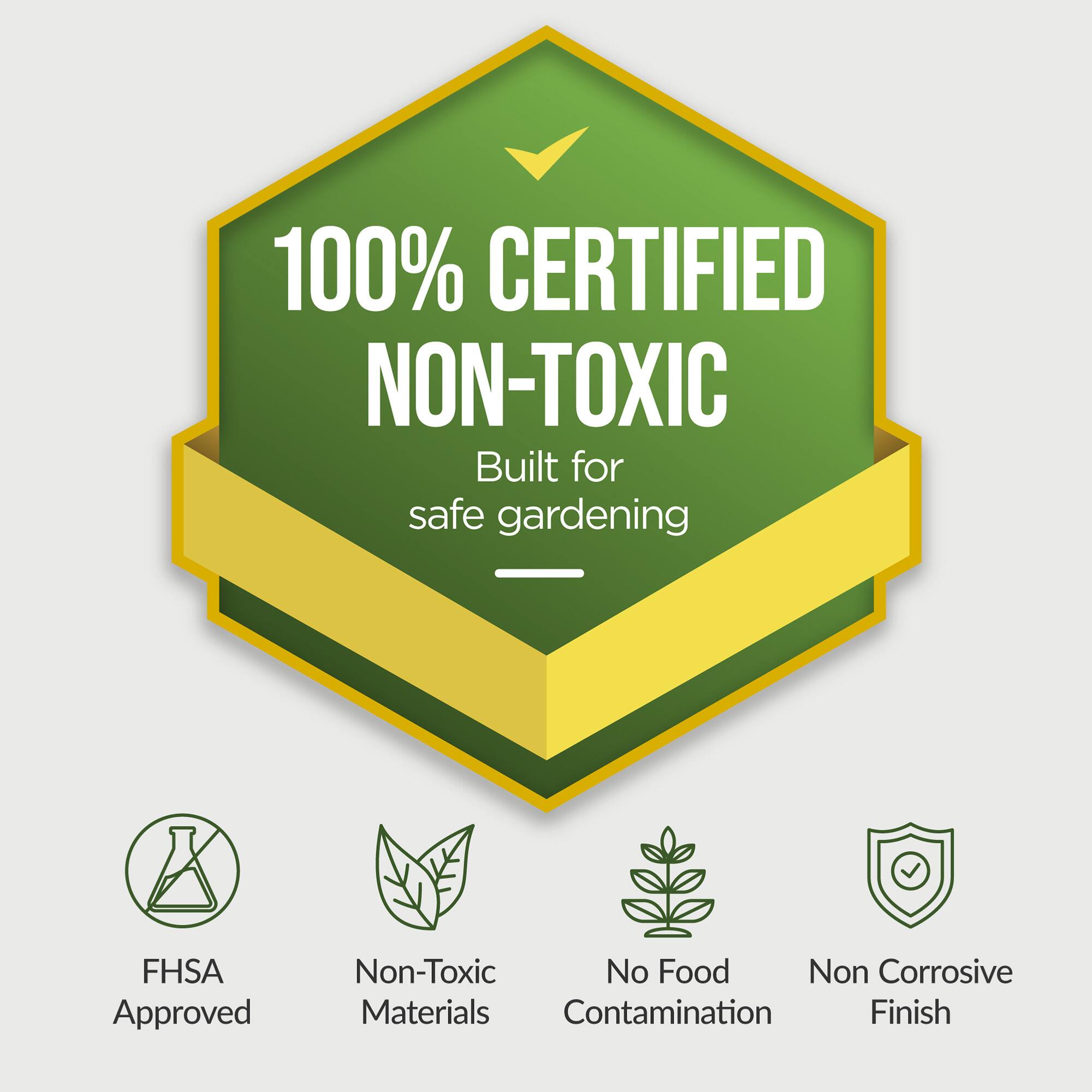 100% CERTIFIED NON-TOXIC  
Built for safe gardening  

- FHSA Approved  
- Non-Toxic Materials  
- No Food Contamination  
- Non Corrosive Finish