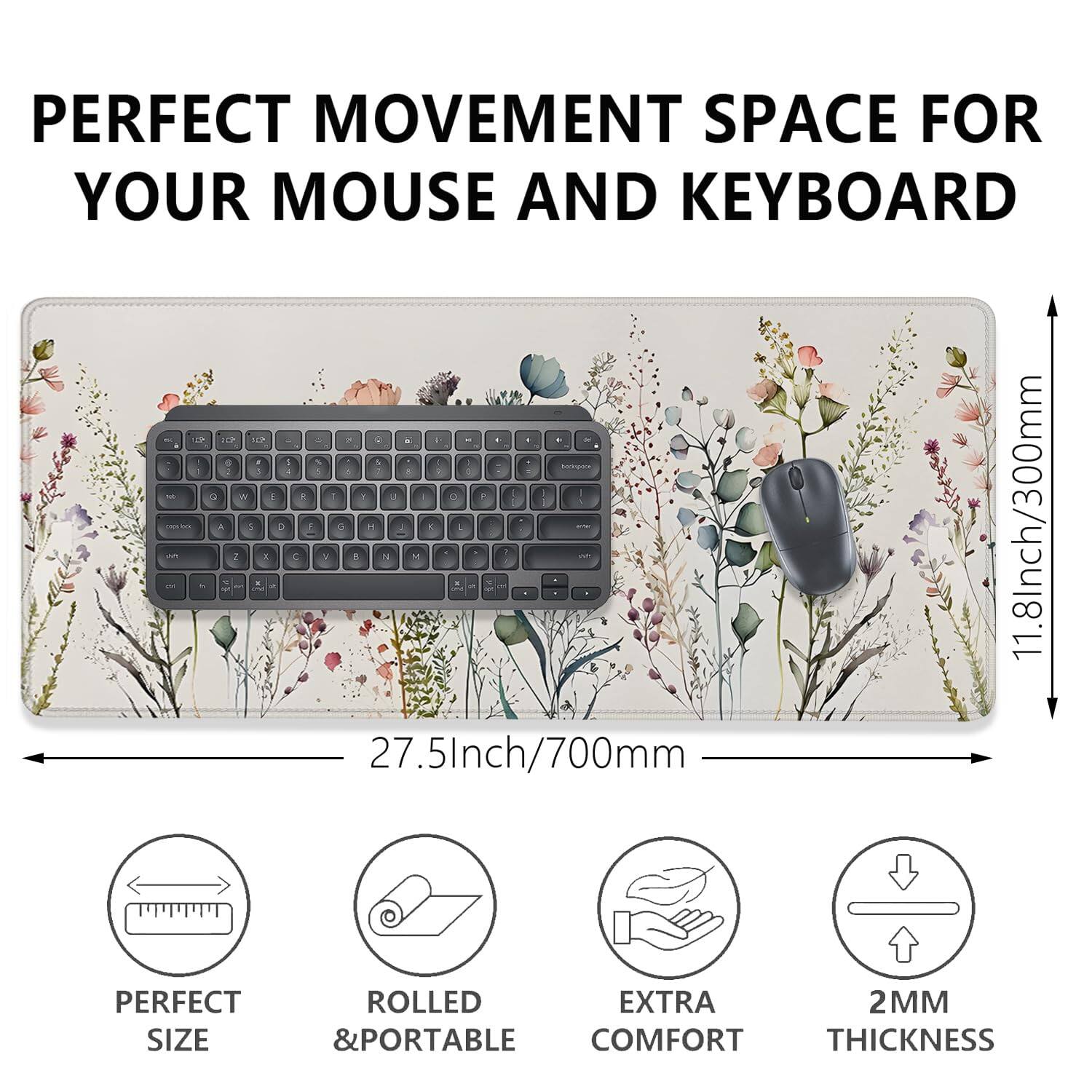 PERFECT MOVEMENT SPACE FOR YOUR MOUSE AND KEYBOARD

11.8Inch/300mm 27.5Inch/700mm

PERFECT SIZE
ROLLED & PORTABLE
EXTRA COMFORT
2MM THICKNESS