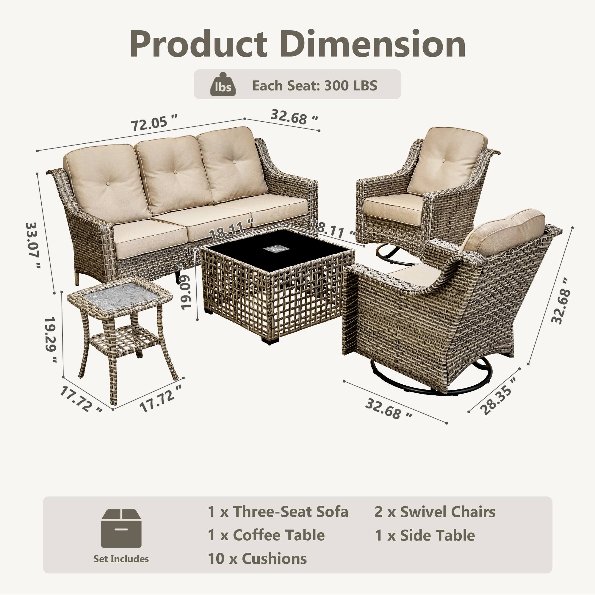 Product Dimension  
Each Seat: 300 LBS  

72.05"  
32.68"  
33.07"  
18.11"  
19.29"  
17.72"  
17.72"  
32.68"  
28.35"  

Set Includes  
1 x Three-Seat Sofa  
1 x Coffee Table  
10 x Cushions  
2 x Swivel Chairs  
1 x Side Table