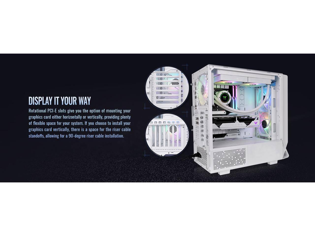 DISPLAY IT YOUR WAY

Rotational PCI-E slots give you the option of mounting your graphics card either horizontally or vertically, providing plenty of flexible space for your system. If you choose to install your graphics card vertically, there is a space for the riser cable standoffs, allowing for a 90-degree riser cable installation.