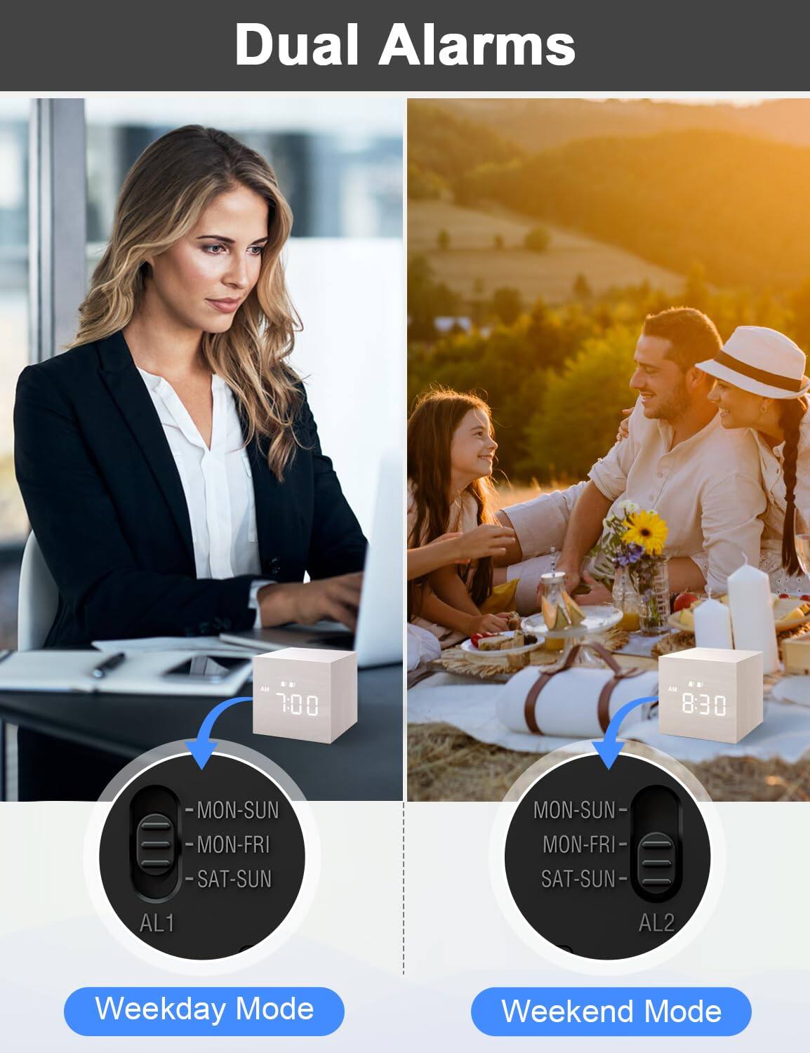 Dual Alarms

7:00 AM 8:30 AM

MON-SUN MON-FRI SAT-SUN MON-SUN MON-FRI SAT-SUN

AL1 AL2

Weekday Mode Weekend Mode