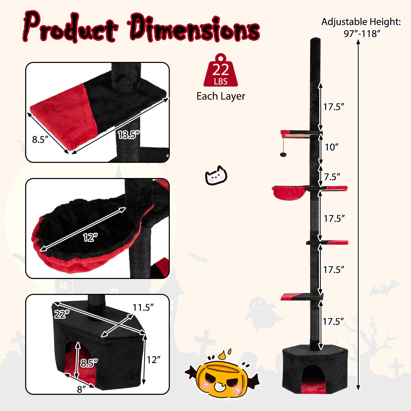 Product Dimensions: 22 LBS Each Layer  
Adjustable Height: 97"-118"  
17.5"  
8.5"  
13.5"  
10"  
7.5"  
17.5"  
12"  
17.5"  
22"  
11.5"  
17.5"  
8.5"  
8"  
12"