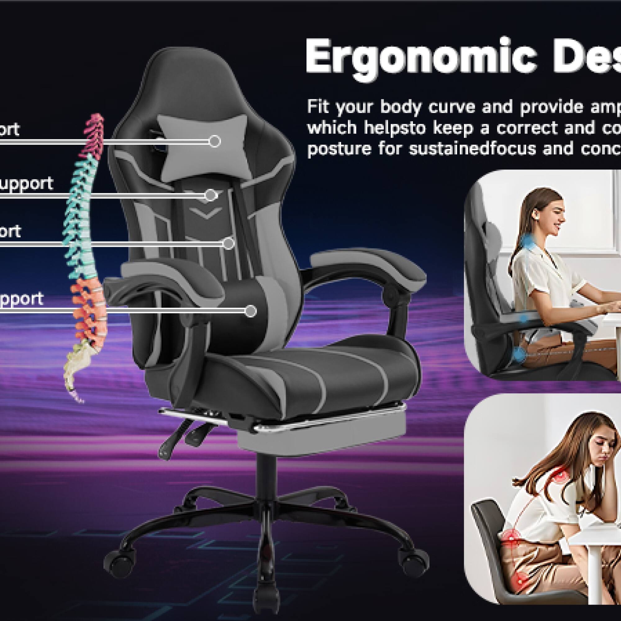 Ergonomic Design

Fit your body curve and provide ample support which helps to keep a correct and comfortable posture for sustained focus and concentration.