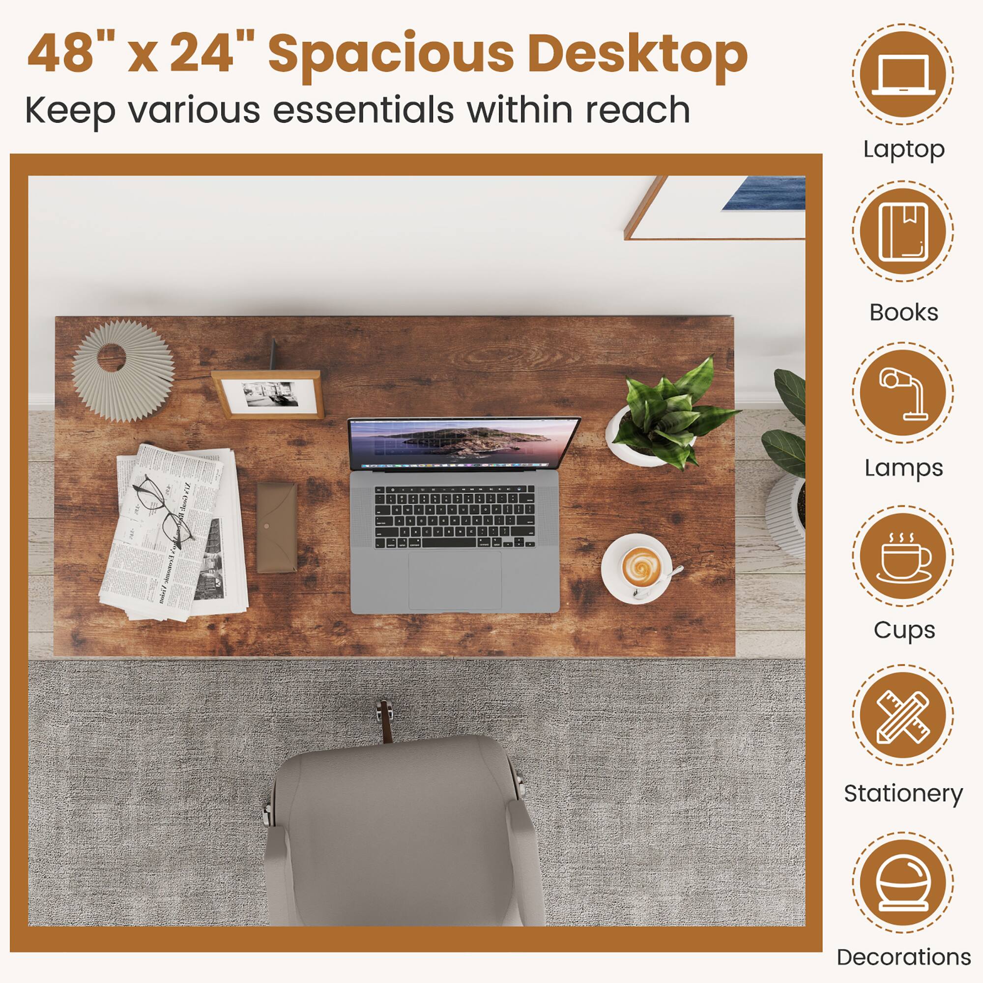 48" X 24" Spacious Desktop Keep various essentials within reach
Laptop
Books
Lamps
Cups
Stationery
Decorations