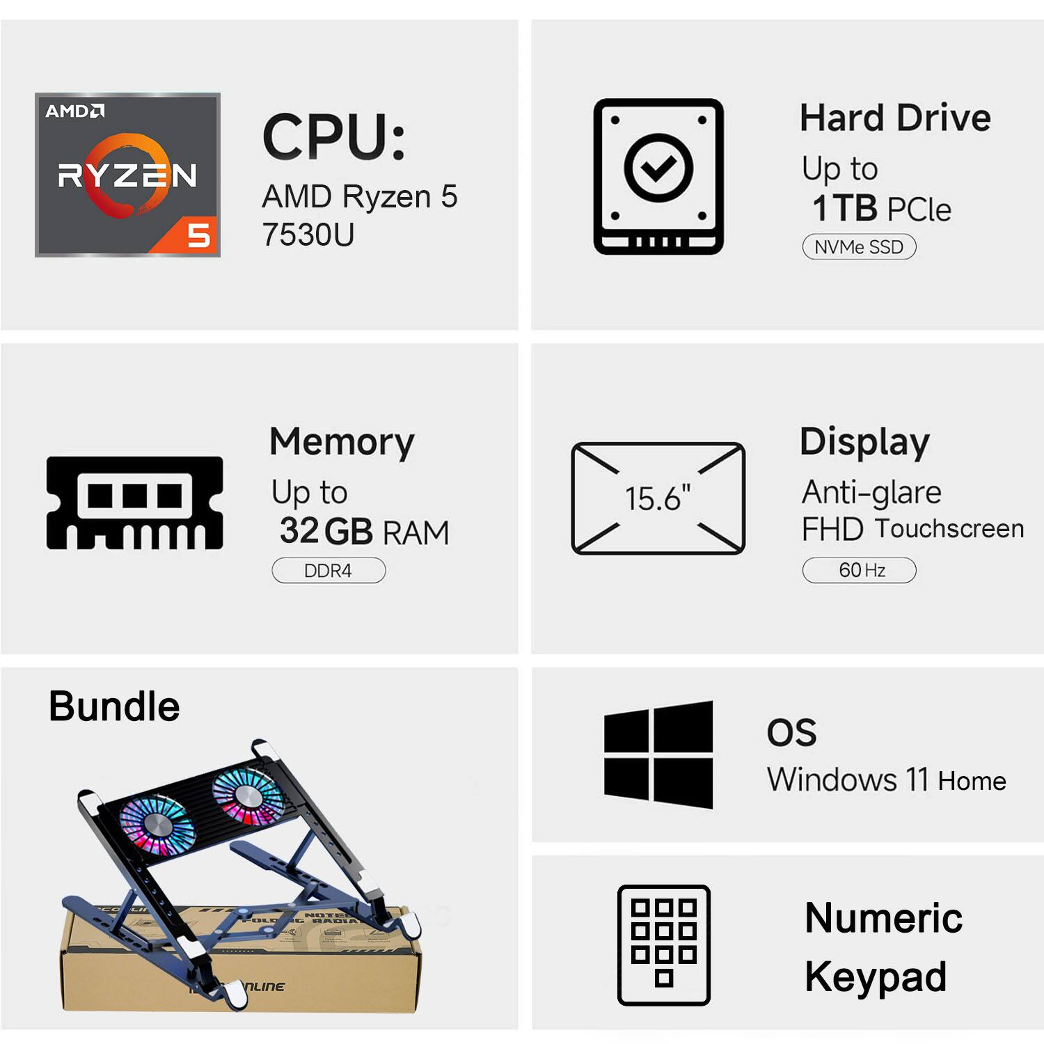 AMD Ryzen 5 7530U  
Hard Drive: Up to 1TB PCIe NVMe SSD  
Memory: Up to 32 GB RAM DDR4  
Display: 15.6" Anti-glare FHD Touchscreen 60 Hz  
Bundle: Windows 11 Home  
Numeric Keypad