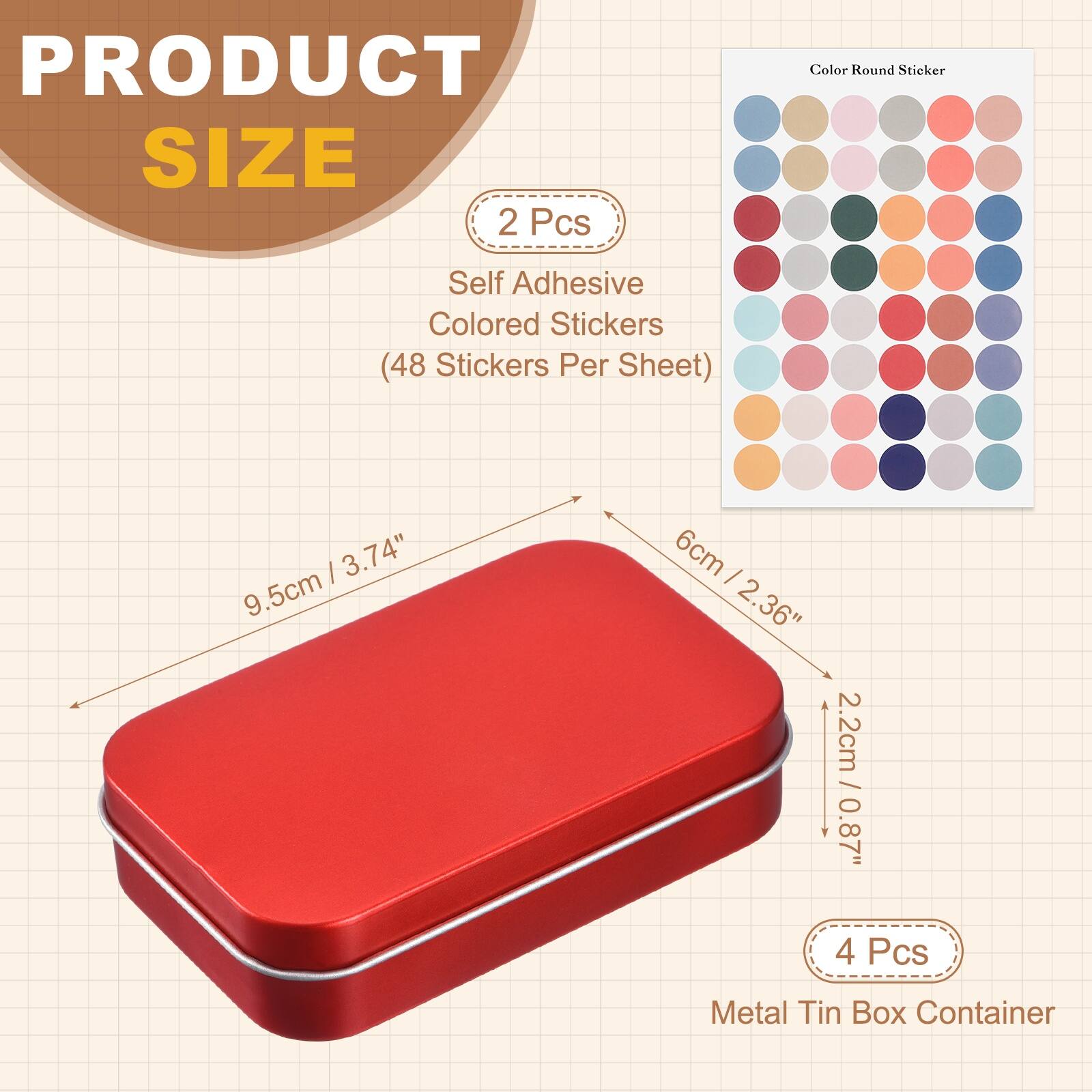 PRODUCT SIZE

2 Pcs
Self Adhesive Colored Stickers (48 Stickers Per Sheet)

Color Round Sticker

9.5cm / 3.74"
6cm / 2.36"
2.2cm / 0.87"

4 Pcs
Metal Tin Box Container