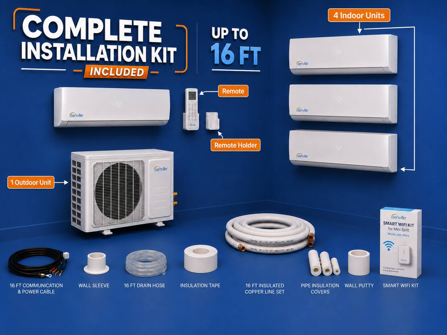COMPLETE INSTALLATION KIT 16 FT INCLUDED

- 4 Indoor Units
- 72 Remote
- 12 Remote Holder
- 1 Outdoor Unit

Senville SMART WIFI KIT for Mini Split Works with Alexa

- 16 FT COMMUNICATION WALL SLEEVE & POWER CABLE
- 16 FT DRAIN HOSE
- INSULATION TAPE
- 16 FT INSULATED COPPER LINE SET
- PIPE INSULATION
- WALL PUTTY
- SMART WIFI KIT