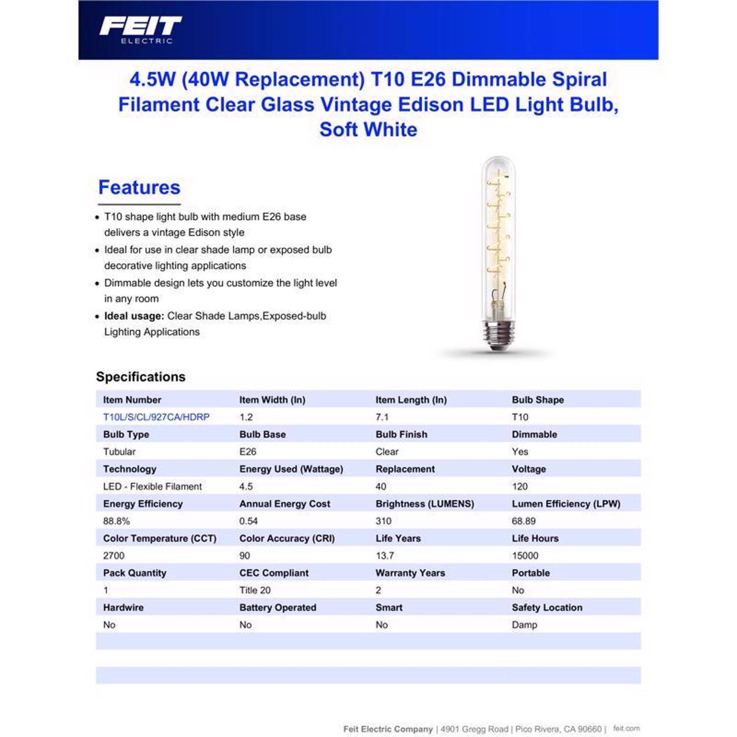 FEIT ELECTRIC

4.5W (40W Replacement) T10 E26 Dimmable Spiral Filament Clear Glass Vintage Edison LED Light Bulb, Soft White

Features
- T10 shape light bulb with medium E26 base delivers a vintage Edison style
- Ideal for use in clear shade lamp or exposed bulb decorative lighting applications
- Dimmable design lets you customize the light level in any room
- Ideal usage: Clear Shade Lamps, Exposed-bulb Lighting Applications

Specifications
- Item Number: T10L/S/CL/927CA/HDRP
- Item Width (In): 1.2
- Item Length (In): 7.1
- Bulb Shape: T10
- Bulb Type: Tubular
- Bulb Base: E26
- Technology: LED - Flexible Filament
- Energy Used (Wattage): 4.5
- Bulb Finish: Clear
- Replacement: 40
- Dimmable: Yes
- Voltage: 120
- Energy Efficiency: 88.8%
- Annual Energy Cost: 0.54
- Brightness (LUMENS