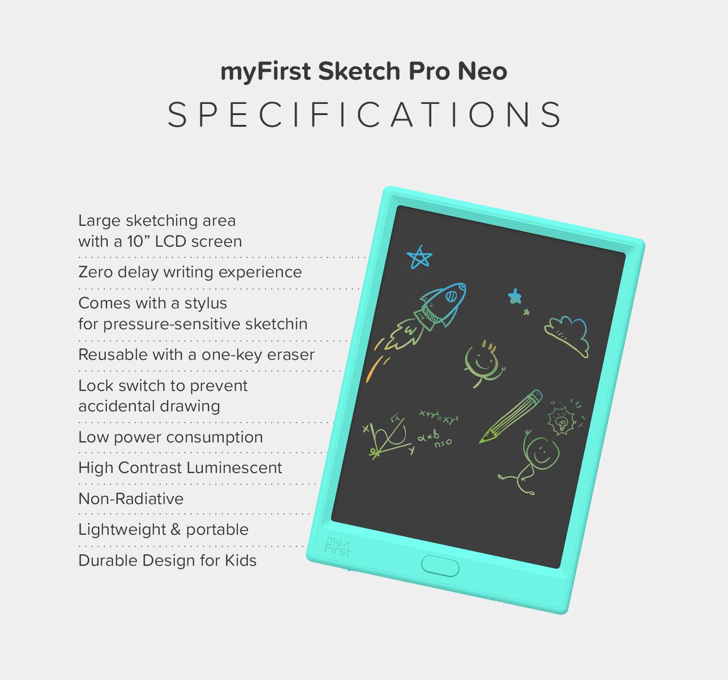 myFirst Sketch Pro Neo  
SPECIFICATIONS  

- Large sketching area with a 10" LCD screen  
- Zero delay writing experience  
- Comes with a stylus for pressure-sensitive sketching  
- Reusable with a one-key eraser  
- Lock switch to prevent accidental drawing  
- Low power consumption  
- High Contrast Luminescent  
- Non-Radiative  
- Lightweight & portable  
- Durable Design for Kids