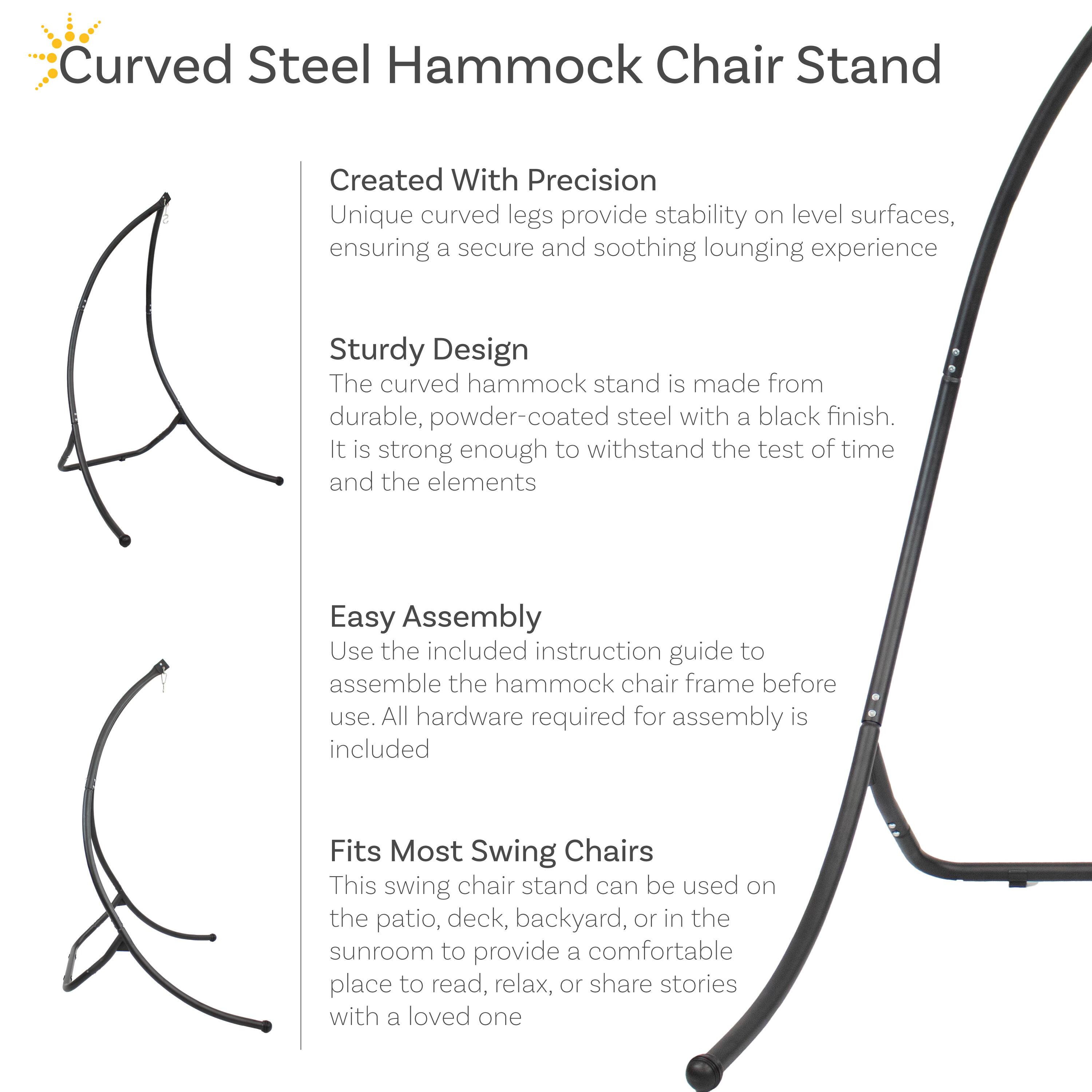 **Curved Steel Hammock Chair Stand**

**Created With Precision**  
Unique curved legs provide stability on level surfaces, ensuring a secure and soothing lounging experience.

**Sturdy Design**  
The curved hammock stand is made from durable, powder-coated steel with a black finish. It is strong enough to withstand the test of time and the elements.

**Easy Assembly**  
Use the included instruction guide to assemble the hammock chair frame before use. All hardware required for assembly is included.

**Fits Most Swing Chairs**  
This swing chair stand can be used on the patio, deck, backyard, or in the sunroom to provide a comfortable place to read, relax, or share stories with a loved one.