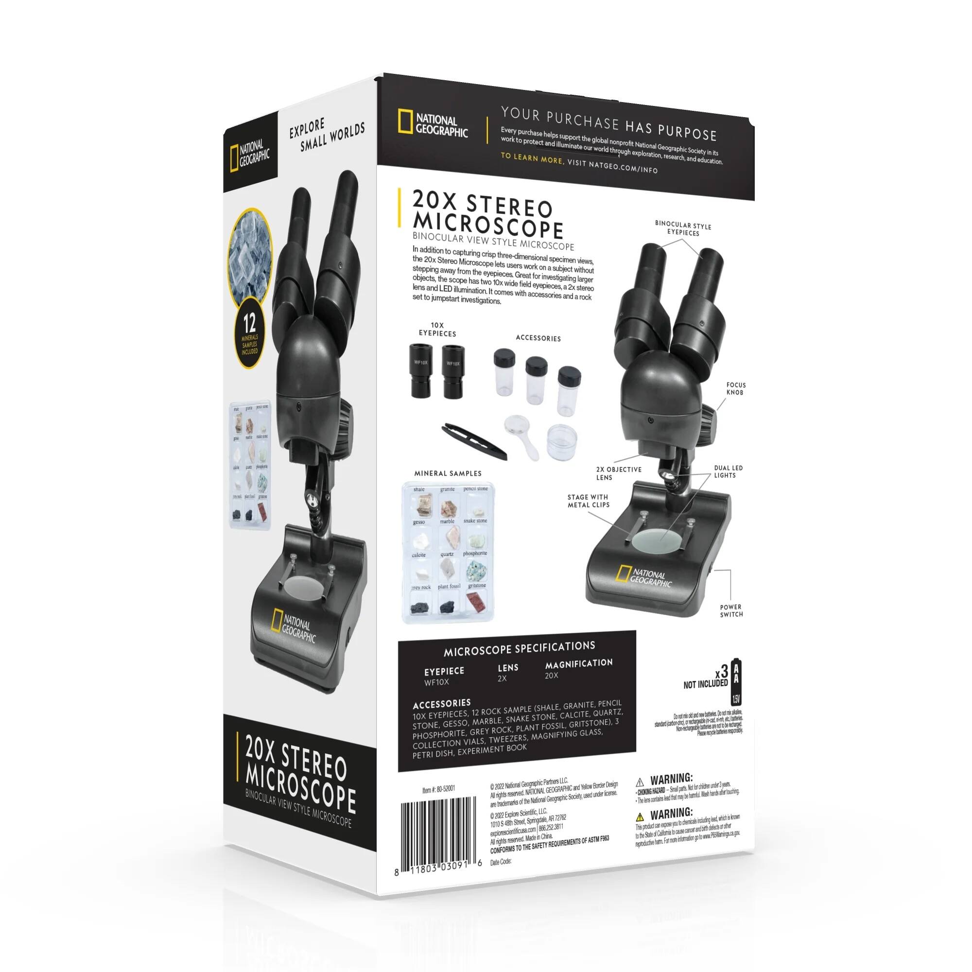**National Geographic 20X Stereo Microscope**

**Explore Small Worlds**

**Your Purchase Has Purpose**

Every purchase helps support National Geographic's mission to protect and preserve our planet's natural wonders. Learn more at natgeotv.com/info.

**20X Stereo Microscope**

**Binocular View Style Microscope**

In addition to capturing stunning images, this microscope has a 10x wide field eyepiece and a 20x objective lens for investigating larger objects. The scope comes with accessories and rock samples.

**Accessories:**

- 12 Mineral Samples: Granite, Marble, Quartz, Gypsum, Calcite, Snake Stone, Gritstone, Plant Fossil, Phosphorite, Grey Marble
- Tweezers
- 20X Collection Book
- Petri Dish
- Experiment Vial

**Microscope Specifications:**

- Eyepiece: 10X
- Objective: 20X
- Magnification: 200X
- Stage with Metal Clips

**Not Included:**

- 3X Eyepiece
- 10X Eyepiece

**Warning:**

This product contains small parts. Not for children under 3 years.

**Learn