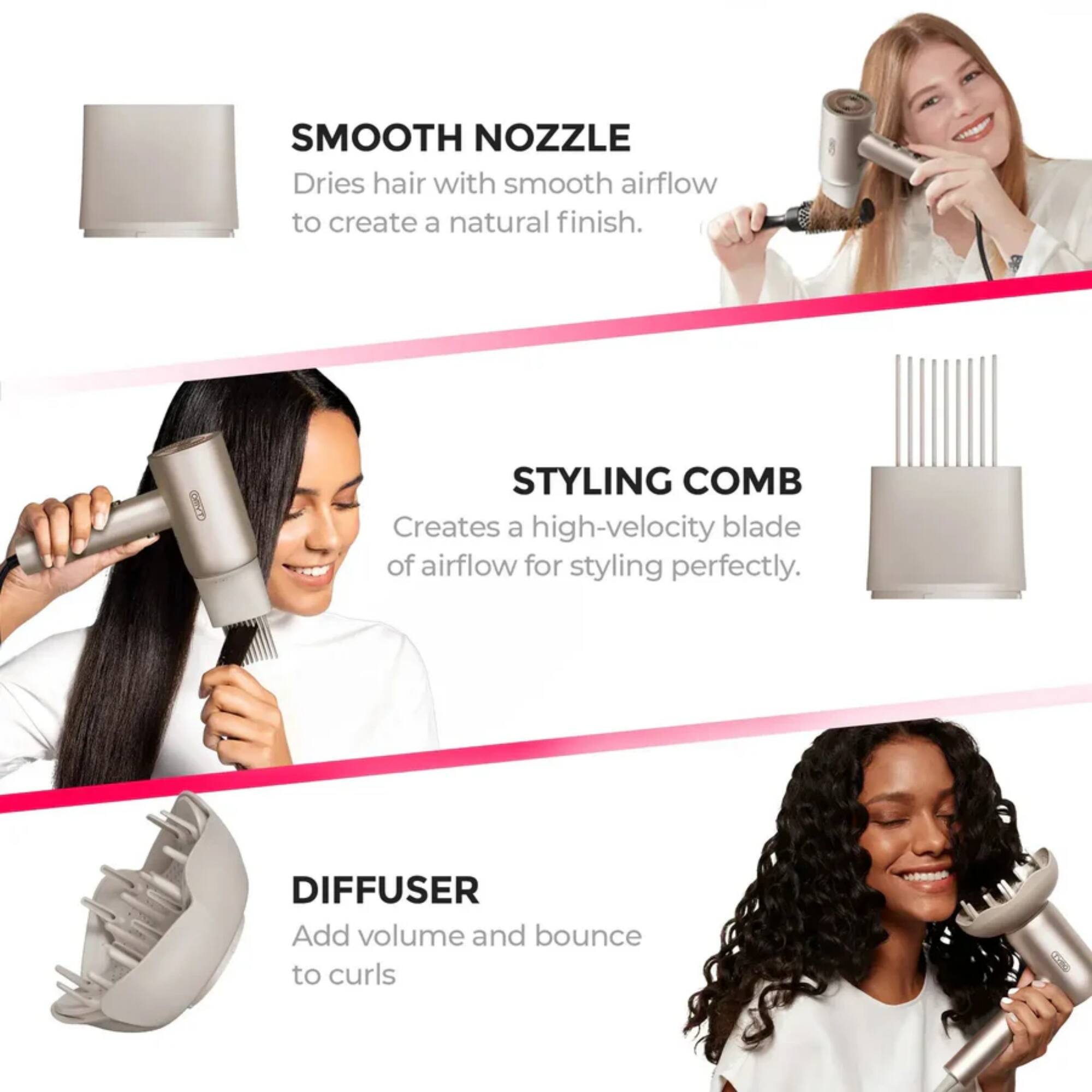 SMOOTH NOZZLE  
Dries hair with smooth airflow to create a natural finish.  

STYLING COMB  
Creates a high-velocity blade of airflow for styling perfectly.  

DIFFUSER  
Add volume and bounce to curls.