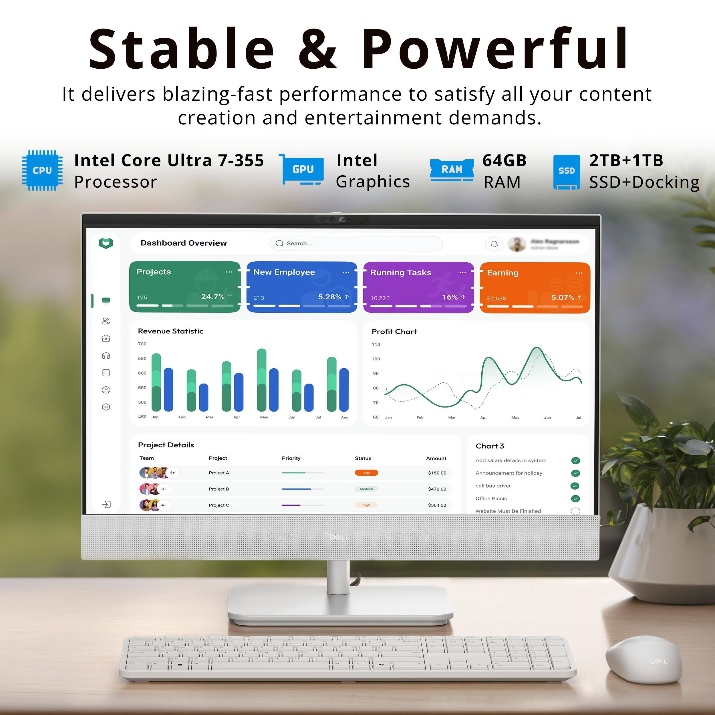 Stable & Powerful  
It delivers blazing-fast performance to satisfy all your content creation and entertainment demands.  
Intel Core Ultra 7-355 CPU Processor  
Intel GPU Graphics  
64GB RAM  
2TB+1TB SSD+Docking  

Dashboard Overview  
Search Projects  
New Employee  
Running Tasks  
Earning  

Revenue Statistic  
Profit Chart  

Project Details  
Chart 3  

Team  
Project  
Priority  
Status  
Amount  

Project A  
Project B  
Project C  

$10.00  
$470.00  
$564.40