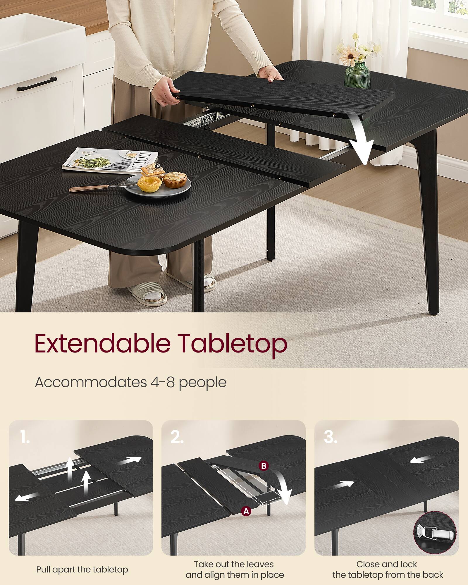 Extendable Tabletop  
Accommodates 4-8 people  

1. Pull apart the tabletop  
2. Take out the leaves and align them in place  
3. Close and lock the tabletop from the back