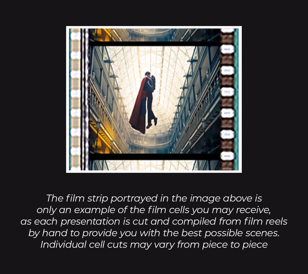 The film strip portrayed in the image above is only an example of the film cells you may receive, as each presentation is cut and compiled from film reels by hand to provide you with the best possible scenes. Individual cell cuts may vary from piece to piece.