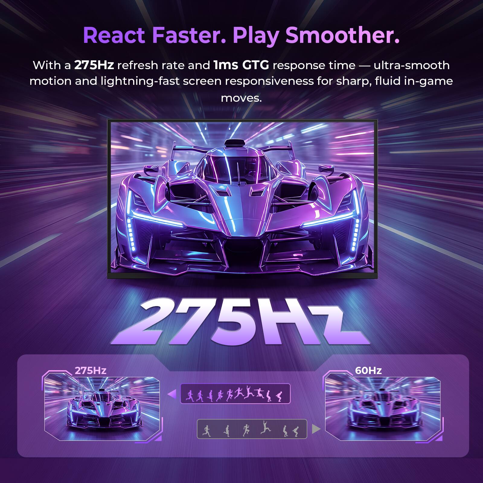 React Faster. Play Smoother.  
With a 275Hz refresh rate and 1ms GTG response time — ultra-smooth motion and lightning-fast screen responsiveness for sharp, fluid in-game moves.