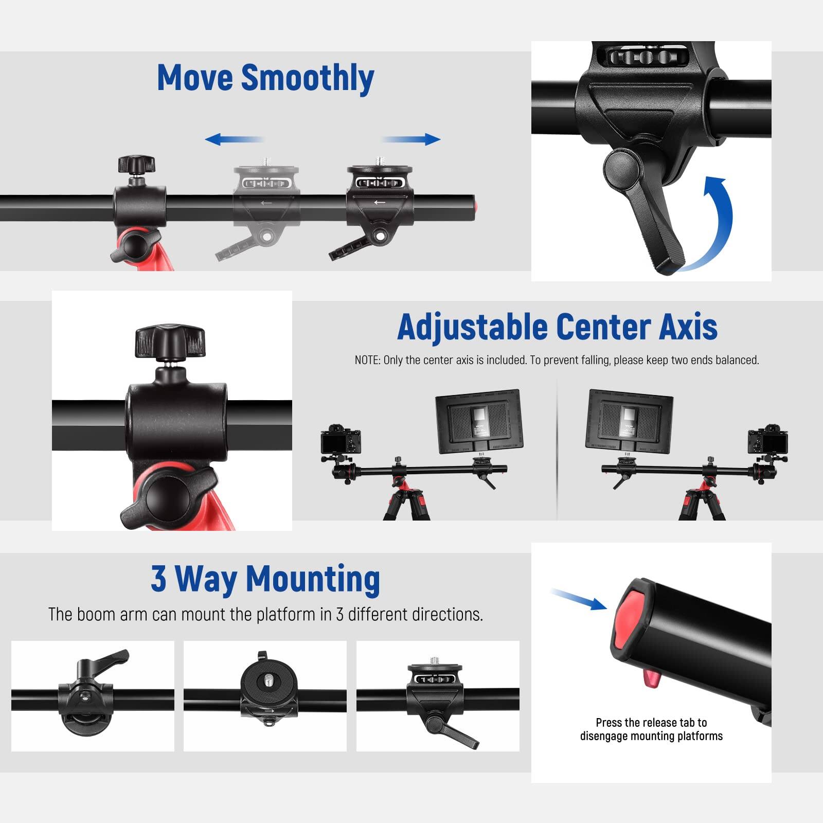 Move Smoothly

Adjustable Center Axis  
NOTE: Only the center axis is included. To prevent falling, please keep two ends balanced.

3 Way Mounting  
The boom arm can mount the platform in 3 different directions.

Press the release tab to disengage mounting platforms
