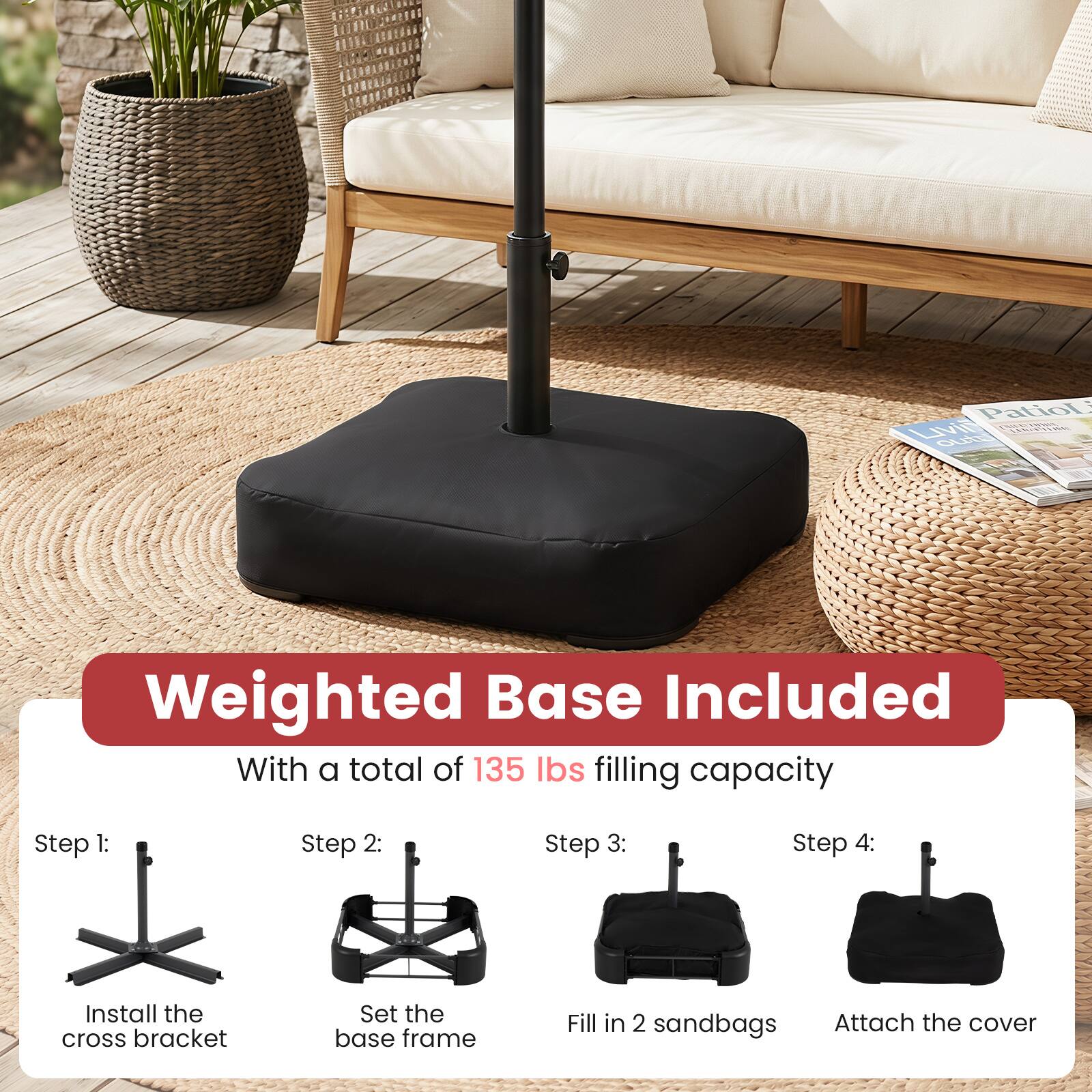 Patio Living
Weighted Base Included With a total of 135 lbs filling capacity

Step 1:
Install the cross bracket

Step 2:
Set the base frame

Step 3:
Fill in 2 sandbags

Step 4:
Attach the cover