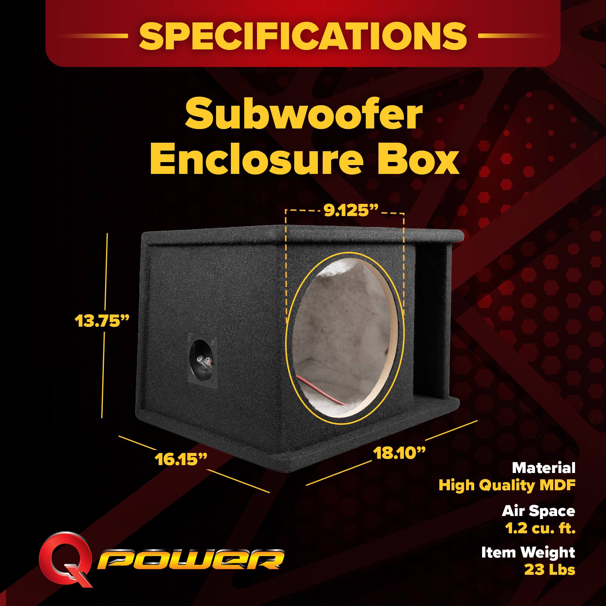 SPECIFICATIONS  
Subwoofer Enclosure Box  
- 9.125"  
- 13.75"  
- 16.15"  
- 18.10"  
Material: High Quality MDF  
Air Space: 1.2 cu. ft.  
Item Weight: 23 Lbs