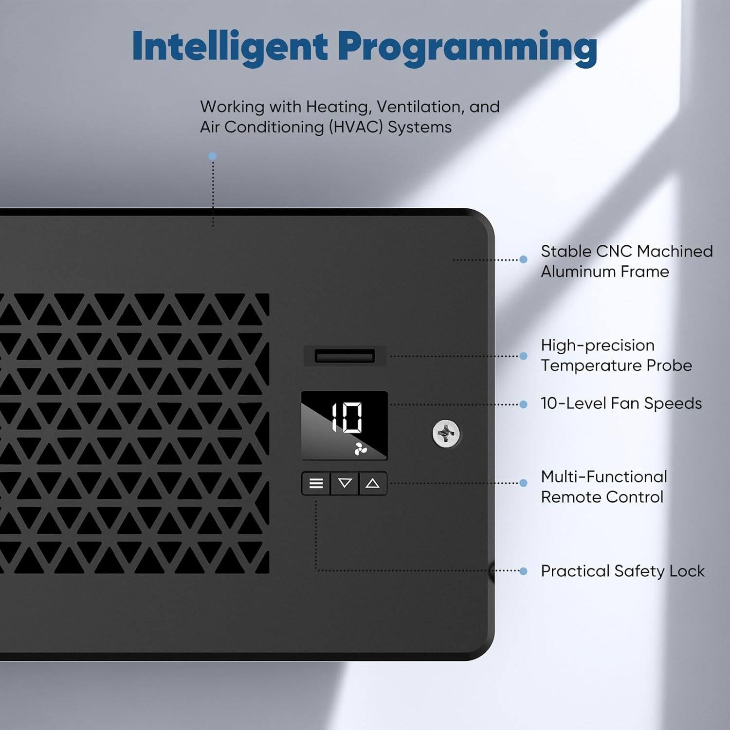 Intelligent Programming  
Working with Heating, Ventilation, and Air Conditioning (HVAC) Systems  

- Stable CNC Machined Aluminum Frame  
- High-precision Temperature Probe  
- 10-Level Fan Speeds  
- Multi-Functional Remote Control  
- Practical Safety Lock
