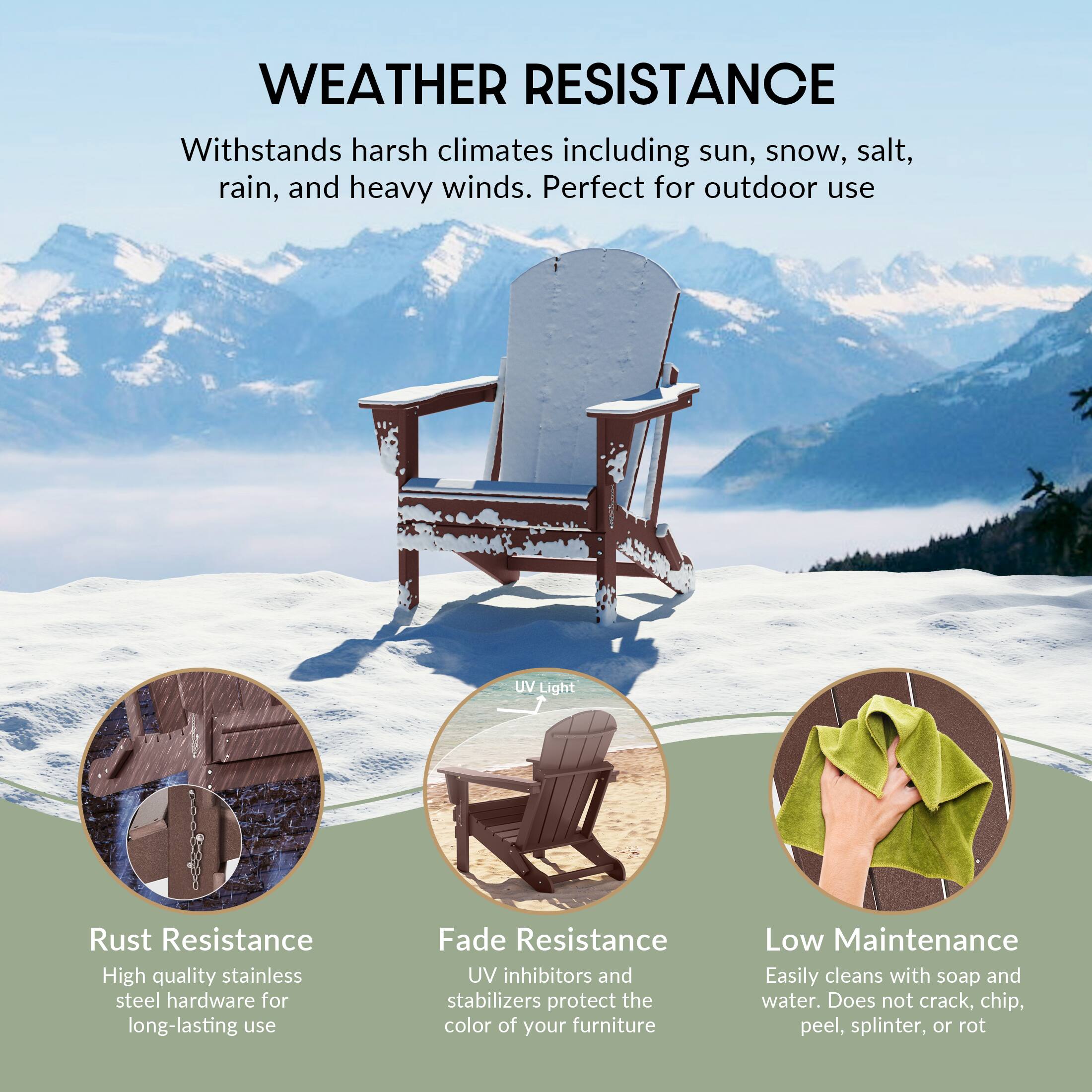 **WEATHER RESISTANCE**

Withstands harsh climates including sun, snow, salt, rain, and heavy winds. Perfect for outdoor use

- **Rust Resistance**
  - High quality stainless steel hardware for long-lasting use

- **Fade Resistance**
  - UV inhibitors and stabilizers protect the color of your furniture

- **Low Maintenance**
  - Easily cleans with soap and water. Does not crack, chip, peel, splinter, or rot