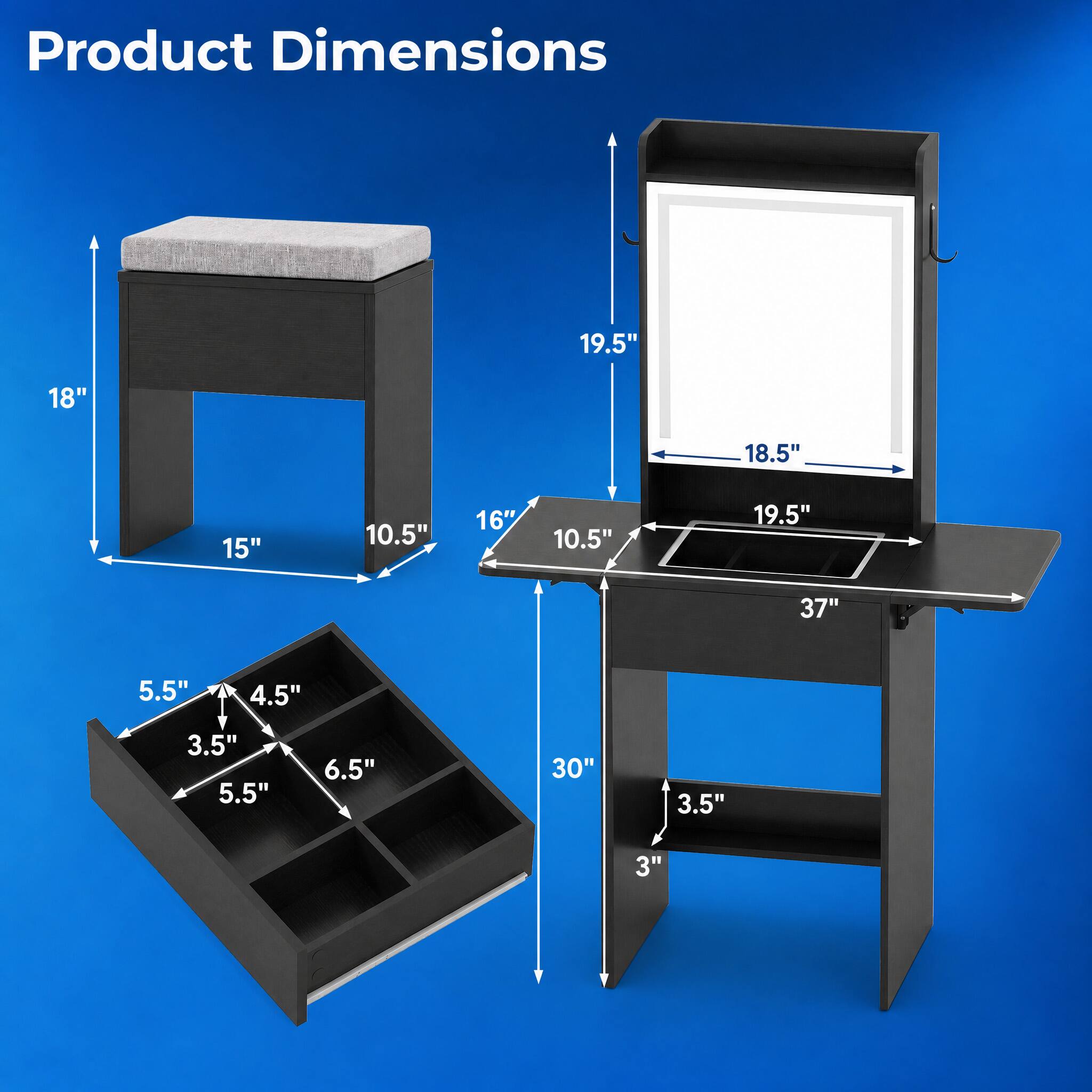Product Dimensions
19.5"
18"
18.5"
15"
10.5"
16"
10.5"
19.5"
37"
5.5"
4.5"
3.5"
5.5"
6.5"
30"
3.5"
3"