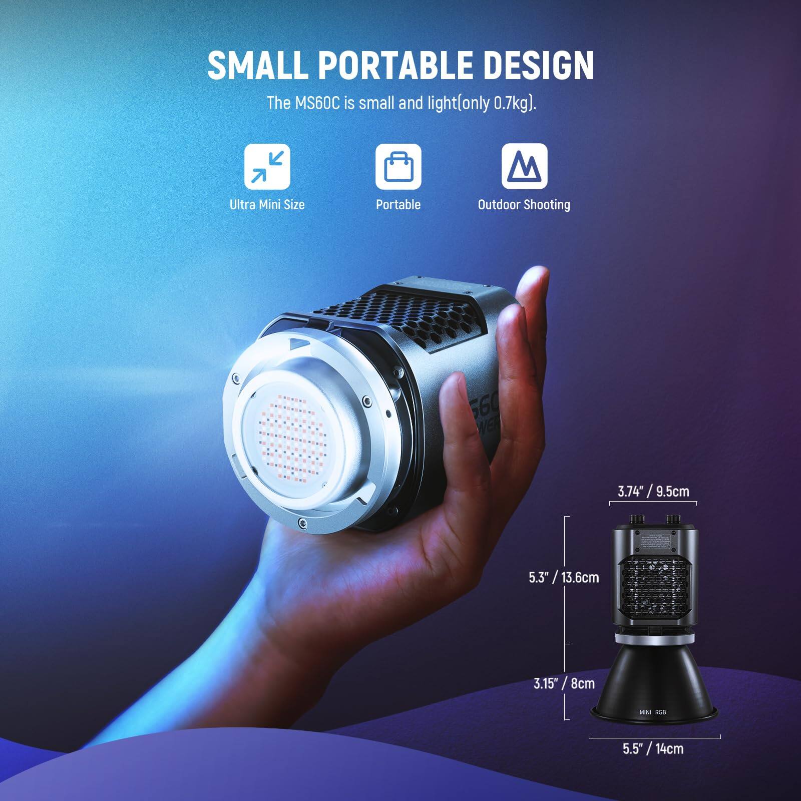 SMALL PORTABLE DESIGN  
The MS60C is small and light (only 0.7kg).  

Ultra Mini Size  
Portable  
Outdoor Shooting  

3.74" / 9.5cm  
5.3" / 13.6cm  
3.15" / 8cm  
5.5" / 14cm