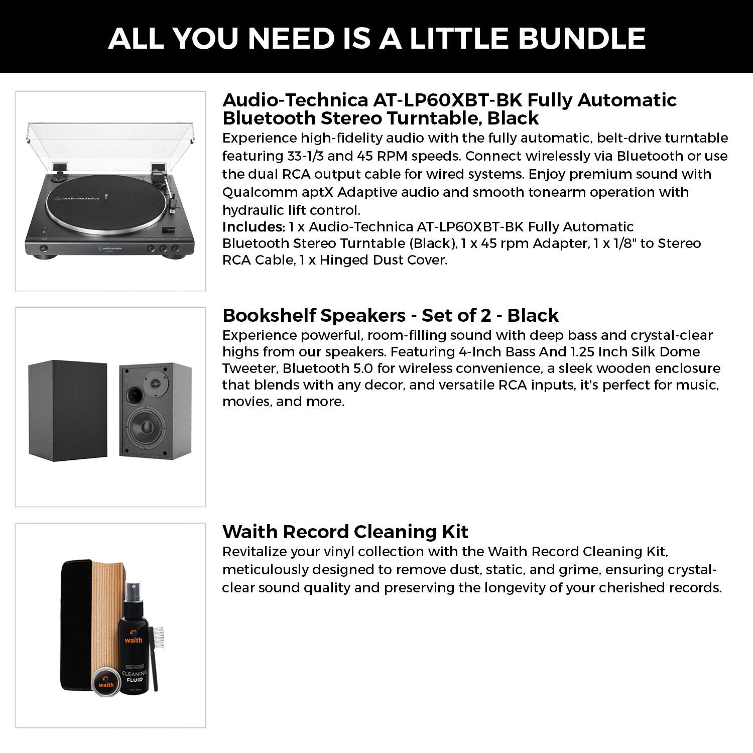**ALL YOU NEED IS A LITTLE BUNDLE**

**Audio-Technica AT-LP60XBT-BK Fully Automatic Bluetooth Stereo Turntable, Black**

Experience high-fidelity audio with the fully automatic, belt-drive turntable featuring 33-1/3 and 45 RPM speeds. Connect wirelessly via Bluetooth or use the dual RCA output cable for wired systems. Enjoy premium sound with Qualcomm aptX Adaptive audio and smooth tonearm operation with hydraulic lift control.

Includes:
- 1 x Audio-Technica AT-LP60XBT-BK Fully Automatic Bluetooth Stereo Turntable (Black)
- 1 x 45 rpm Adapter
- 1 x 1/8" to Stereo RCA Cable
- 1 x Hinged Dust Cover

**Bookshelf Speakers - Set of 2 - Black**

Experience powerful, room-filling sound with deep bass and crystal-clear highs from our speakers. Featuring 4-Inch Bass And 1.25 Inch Silk Dome Tweeter, Bluetooth 5.0 for wireless convenience, a sleek wooden enclosure that blends with any decor, and versatile RCA inputs, it's perfect for music, movies, and more.

**Waith Record Cleaning Kit**

Revitalize your vinyl collection with the