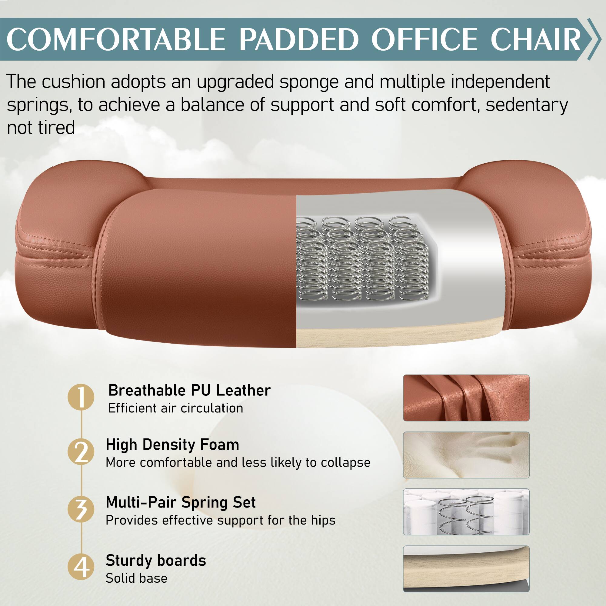 COMFORTABLE PADDED OFFICE CHAIR

The cushion adopts an upgraded sponge and multiple independent springs, to achieve a balance of support and soft comfort, sedentary not tired

1. Breathable PU Leather
Efficient air circulation

2. High Density Foam
More comfortable and less likely to collapse

3. Multi-Pair Spring Set
Provides effective support for the hips

4. Sturdy boards
Solid base