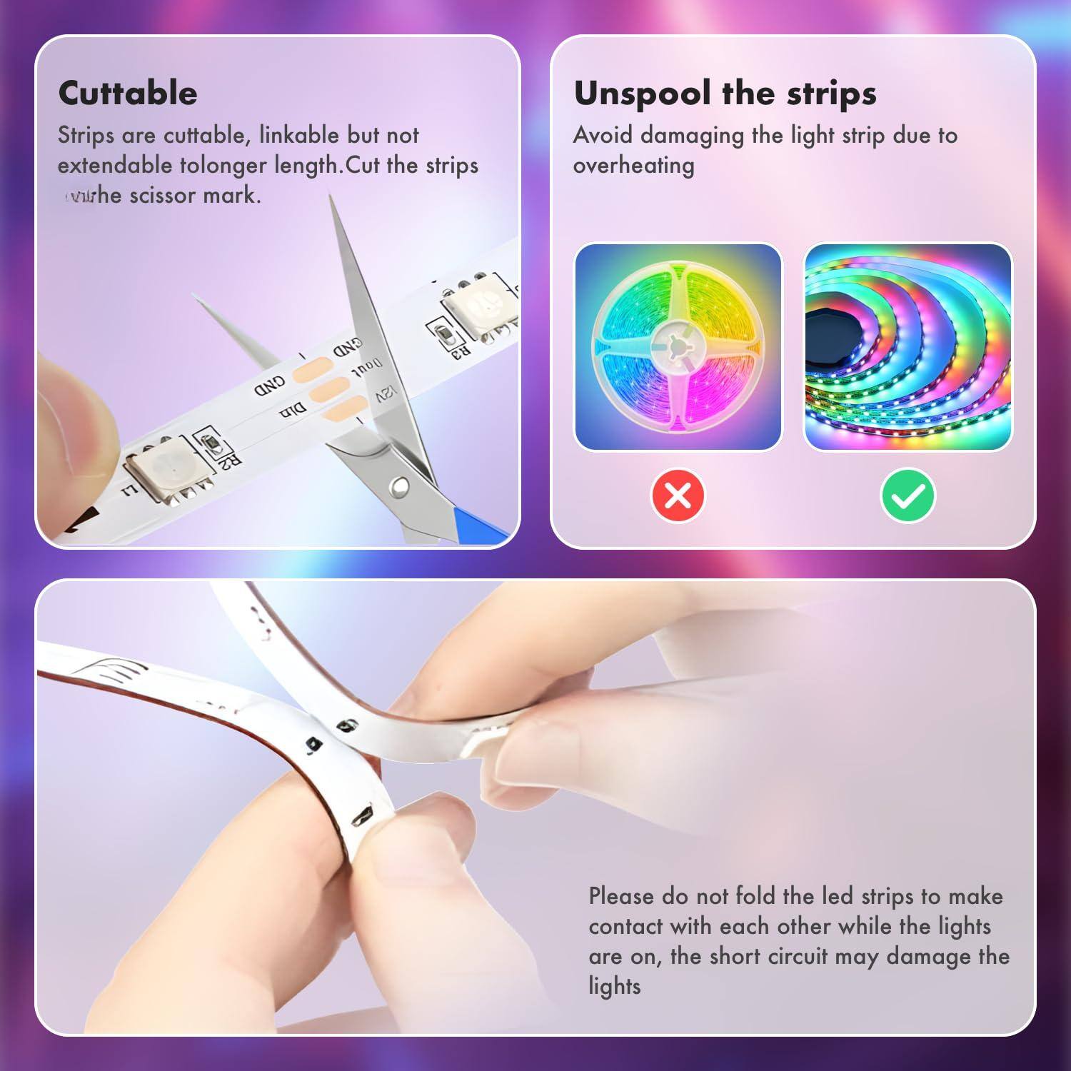 **Cuttable**

Strips are cuttable, linkable but not extendable to longer length. Cut the strips at the scissor mark.

**Unspool the strips**

Avoid damaging the light strip due to overheating

**Please do not fold the led strips to make contact with each other while the lights are on, the short circuit may damage the lights**