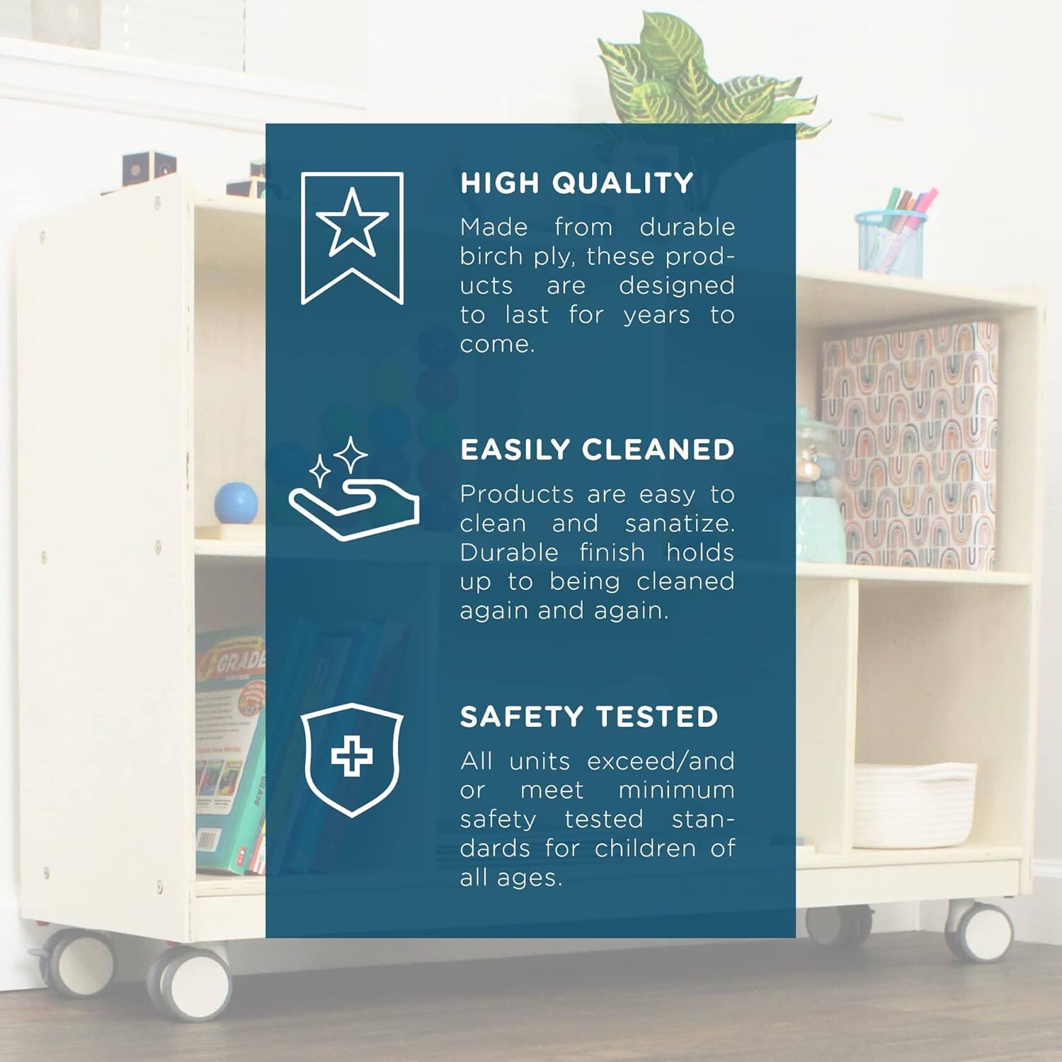 HIGH QUALITY  
Made from durable birch ply, these products are designed to last for years to come.

EASILY CLEANED  
Products are easy to clean and sanitize. Durable finish holds up to being cleaned again and again.

SAFETY TESTED  
All units exceed/and/or meet minimum safety tested standards for children of all ages.