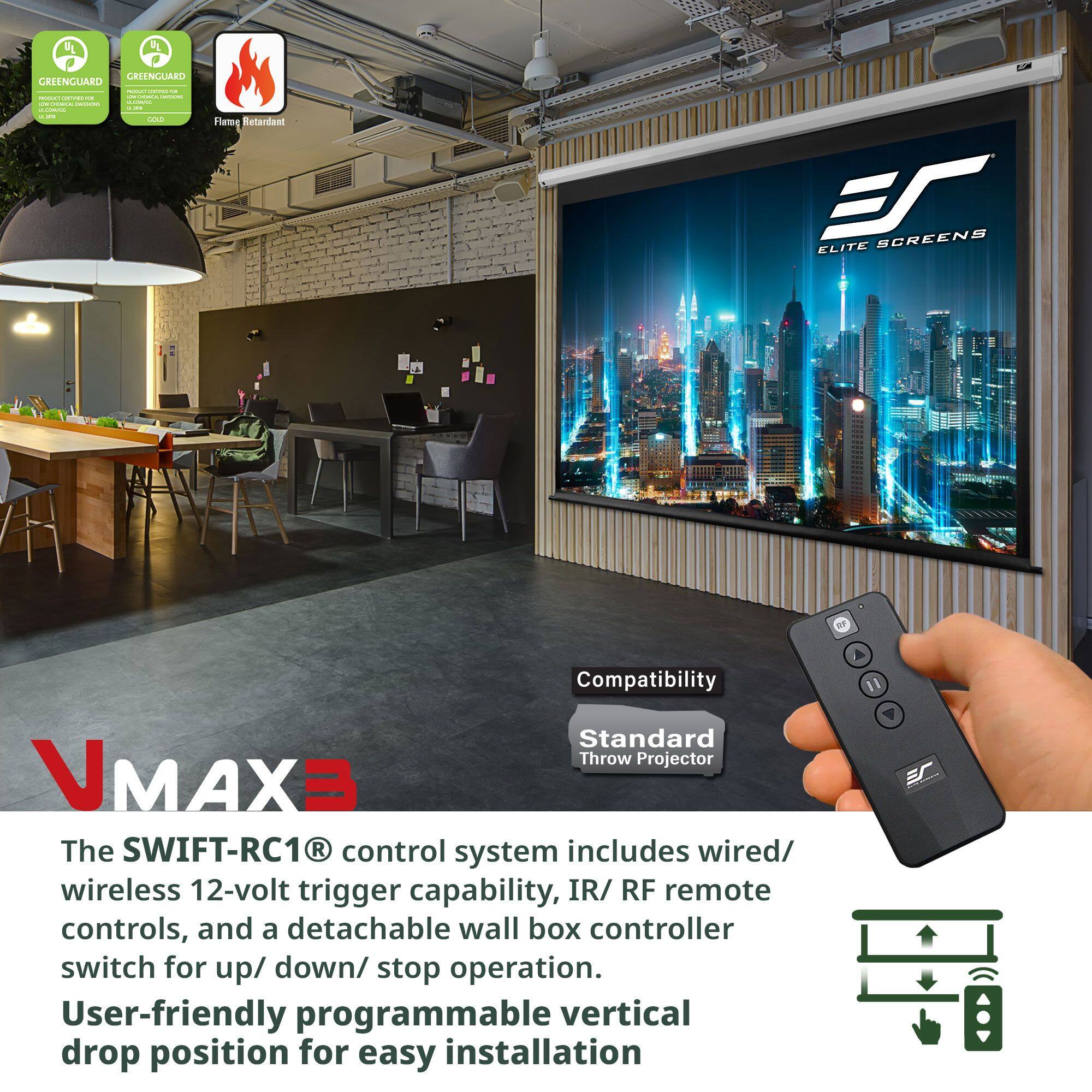 Sure, here is the corrected and grouped text:

---

**VMAX3**

The SWIFT-RC1® control system includes wired/ wireless 12-volt trigger capability, IR/ RF remote controls, and a detachable wall box controller switch for up/ down/ stop operation.

User-friendly programmable vertical drop position for easy installation.

**Compatibility**

Standard Throw Projector

---

**Certifications:**

- GREENGUARD GOLD
- GREENGUARD
- Flame Retardant

---

**Elite Screens**