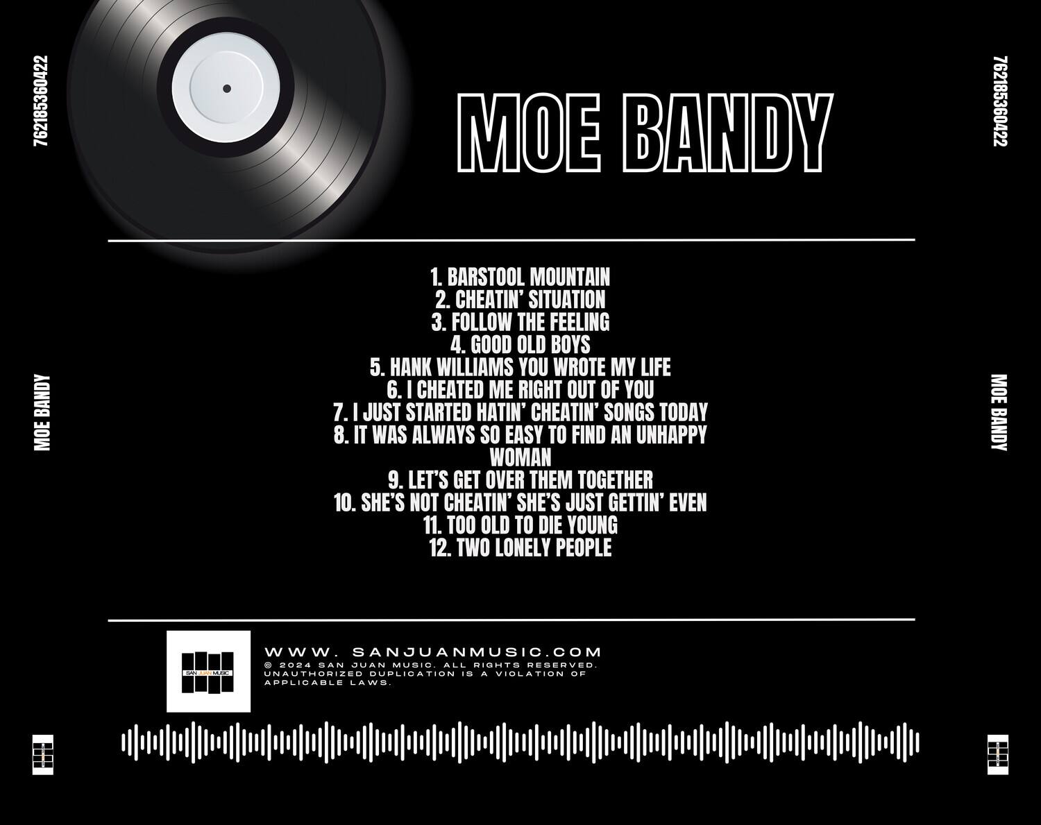 MOE BANDY

1. BARSTOOL MOUNTAIN  
2. CHEATIN' SITUATION  
3. FOLLOW THE FEELING  
4. GOOD OLD BOYS  
5. HANK WILLIAMS YOU WROTE MY LIFE  
6. I CHEATED ME RIGHT OUT OF YOU  
7. I JUST STARTED HATIN' CHEATIN' SONGS TODAY  
8. IT WAS ALWAYS SO EASY TO FIND AN UNHAPPY WOMAN  
9. LET'S GET OVER THEM TOGETHER  
10. SHE'S NOT CHEATIN' SHE'S JUST GETTIN' EVEN  
11. TOO OLD TO DIE YOUNG  
12. TWO LONELY PEOPLE  

www.SANJUANMUSIC.COM  
© 2024 SAN JUAN MUSIC ALL RIGHTS RESERVED. UNAUTHORIZED DUPLICATION IS A VIOLATION OF APPLICABLE LAWS.