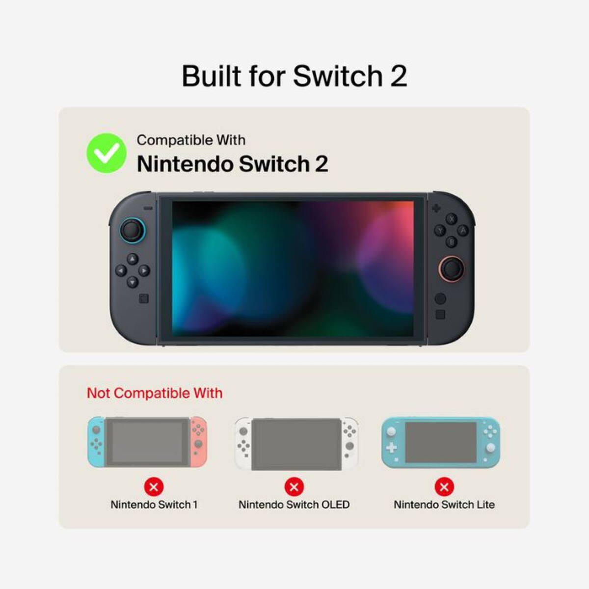 Built for Switch 2

Compatible With  
Nintendo Switch 2

Not Compatible With  
Nintendo Switch 1  
Nintendo Switch OLED  
Nintendo Switch Lite