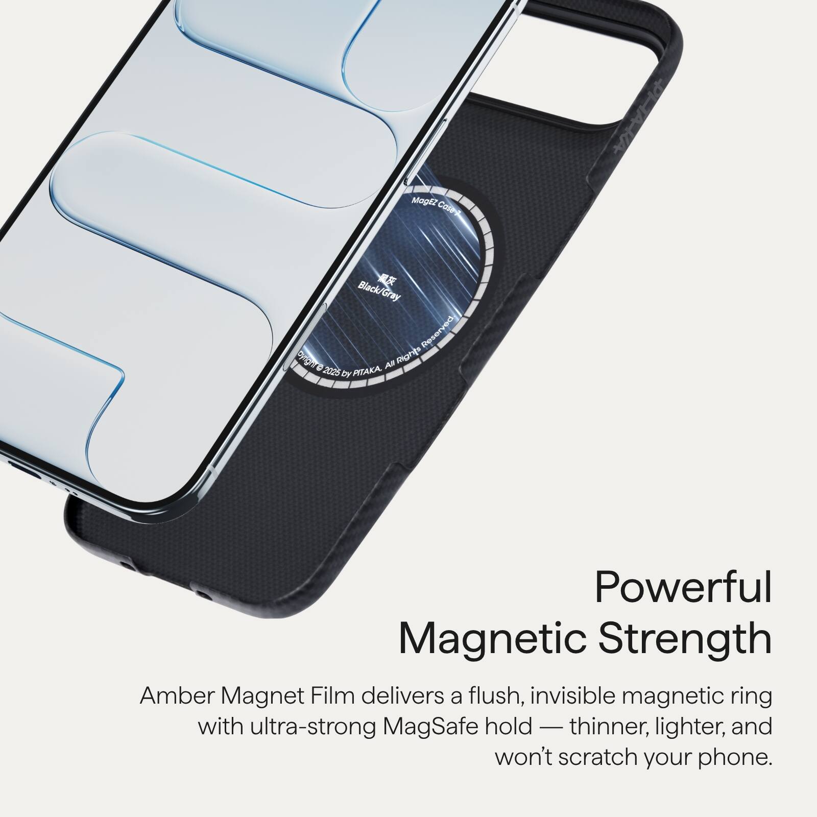 Amber Magnet Film delivers a flush, invisible magnetic ring with ultra-strong MagSafe hold — thinner, lighter, and won't scratch your phone.

Powerful Magnetic Strength

Mogz Colra Black/Gray Gray Reserved Syod AB Rights 0 2025 PITAKA DY

©2025 BY PITAKA. All Rights Reserved.