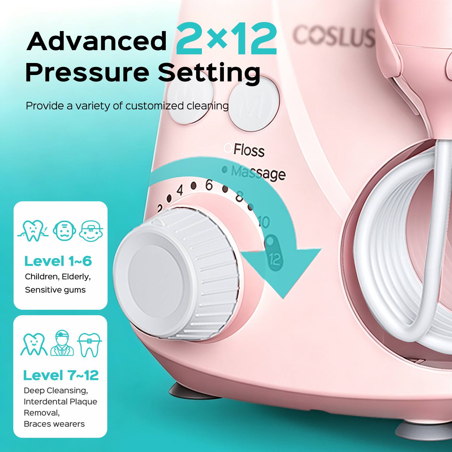 Advanced 2x12 Pressure Setting  
Provide a variety of customized cleaning  
Floss Massage  
Level 1~6: Children, Elderly, Sensitive gums  
Level 7~12: Deep Cleansing, Interdental Plaque Removal, Braces wearers