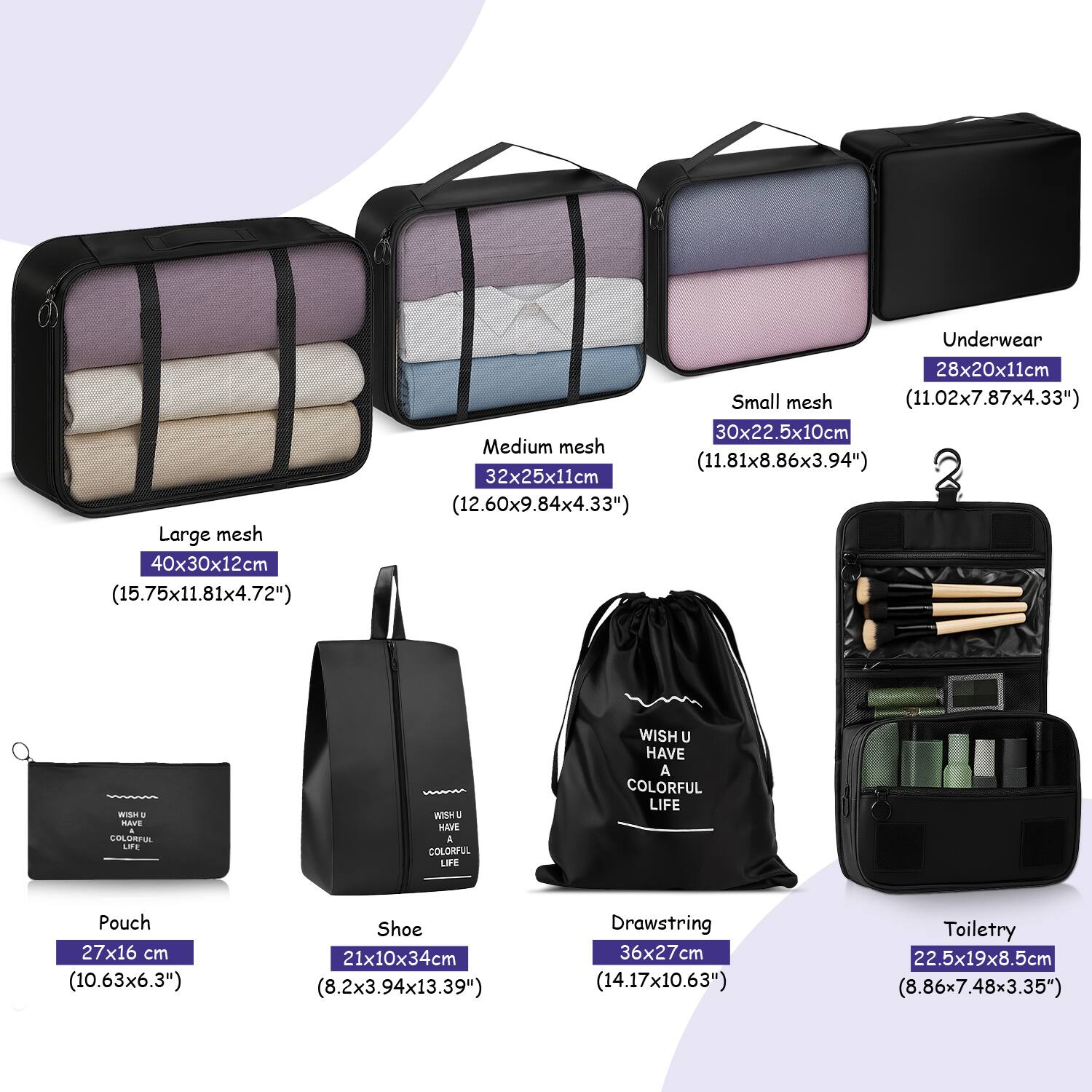- Large mesh: 40x30x12cm (15.75x11.81x4.72")
- Medium mesh: 32x25x11cm (12.60x9.84x4.33")
- Small mesh: 30x22.5x10cm (11.81x8.86x3.94")
- Underwear: 28x20x11cm (11.02x7.87x4.33")
- Pouch: 27x16 cm (10.63x6.3")
- Shoe: 21x10x34cm (8.2x3.94x13.39")
- Drawstring: 36x27cm (14.17x10.63")
- Toiletry: 22.5x19x8.5cm (8.86x7.48x3.35")

WISH U HAVE A COLORFUL LIFE