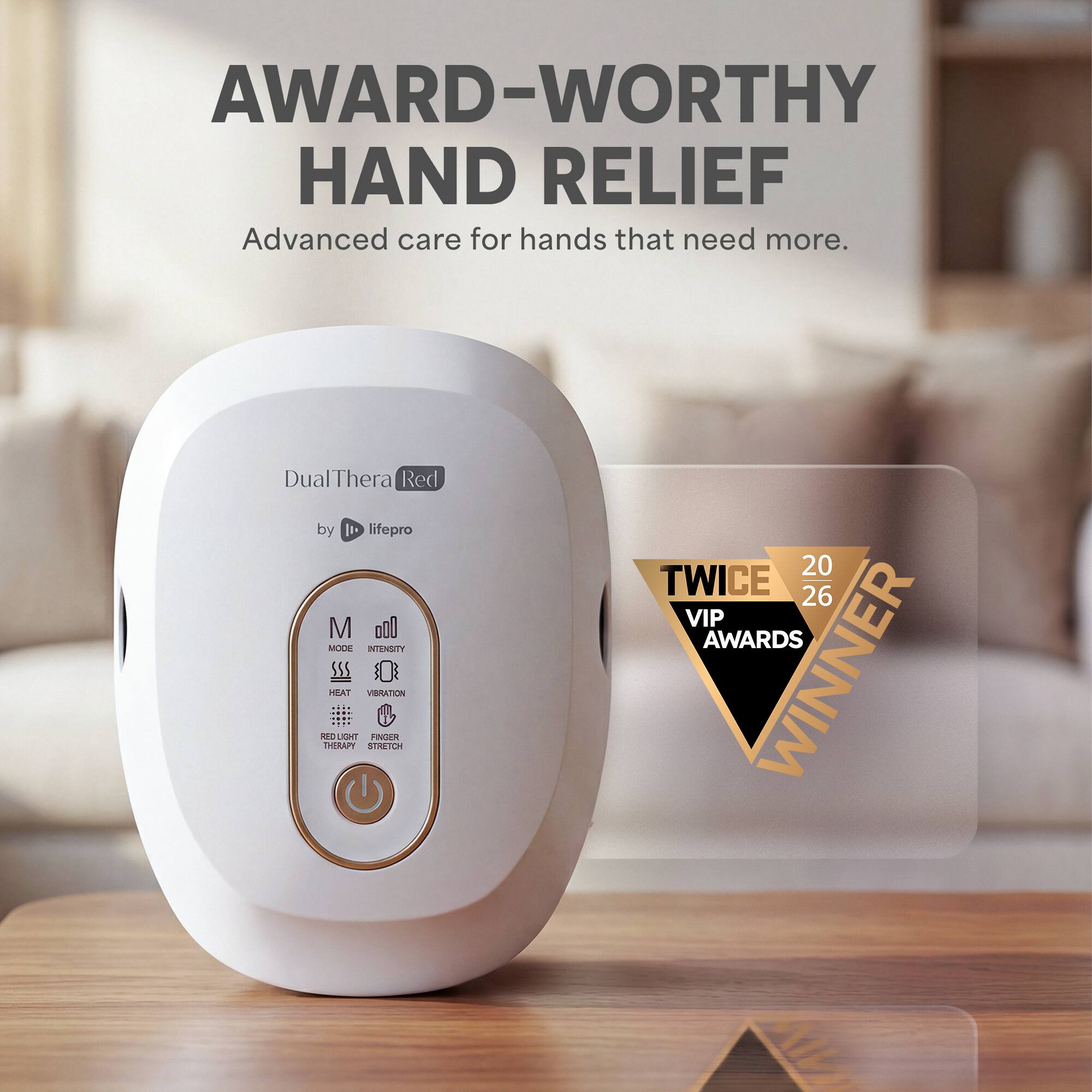 AWARD-WORTHY HAND RELIEF  
Advanced care for hands that need more.  

DualThera Red  
by 1t lifepro  

MODE  
INTENSITY  

HEAT  
VIBRATION  
MO LIGRE PAGER THERAPY  
STRETCH  

TWICE  
20  
26  
VIP AWARDS WINNER