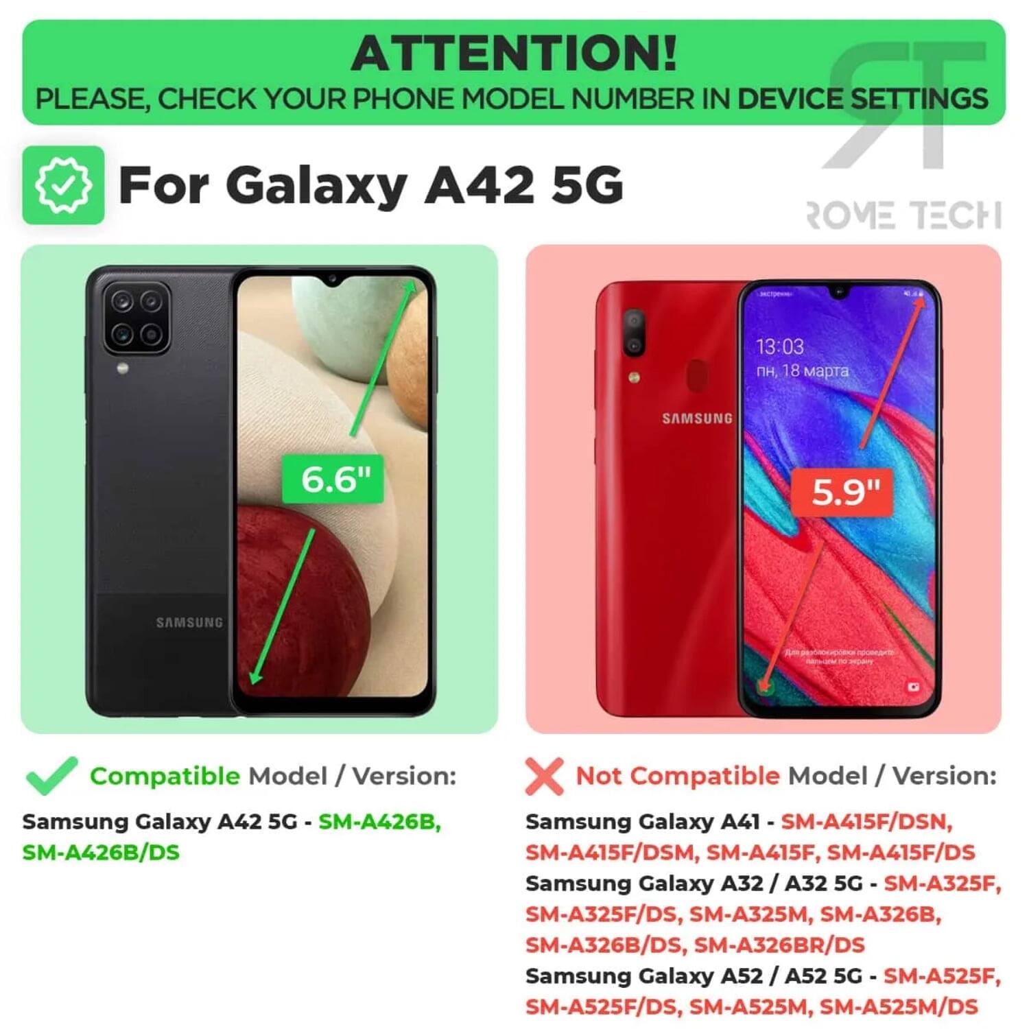 ATTENTION! PLEASE, CHECK YOUR PHONE MODEL NUMBER IN DEVICE SETTINGS

For Galaxy A42 5G

Compatible Model / Version:
Samsung Galaxy A42 5G - SM-A426B, SM-A426B/DS

Not Compatible Model / Version:
Samsung Galaxy A41 - SM-A415F/DSN, SM-A415F/DSM, SM-A415F, SM-A415F/DS
Samsung Galaxy A32 / A32 5G - SM-A325F, SM-A325F/DS, SM-A325M, SM-A326B, SM-A326B/DS, SM-A326BR/DS
Samsung Galaxy A52 / A52 5G - SM-A525F, SM-A525F/DS, SM-A525M, SM-A525M/DS