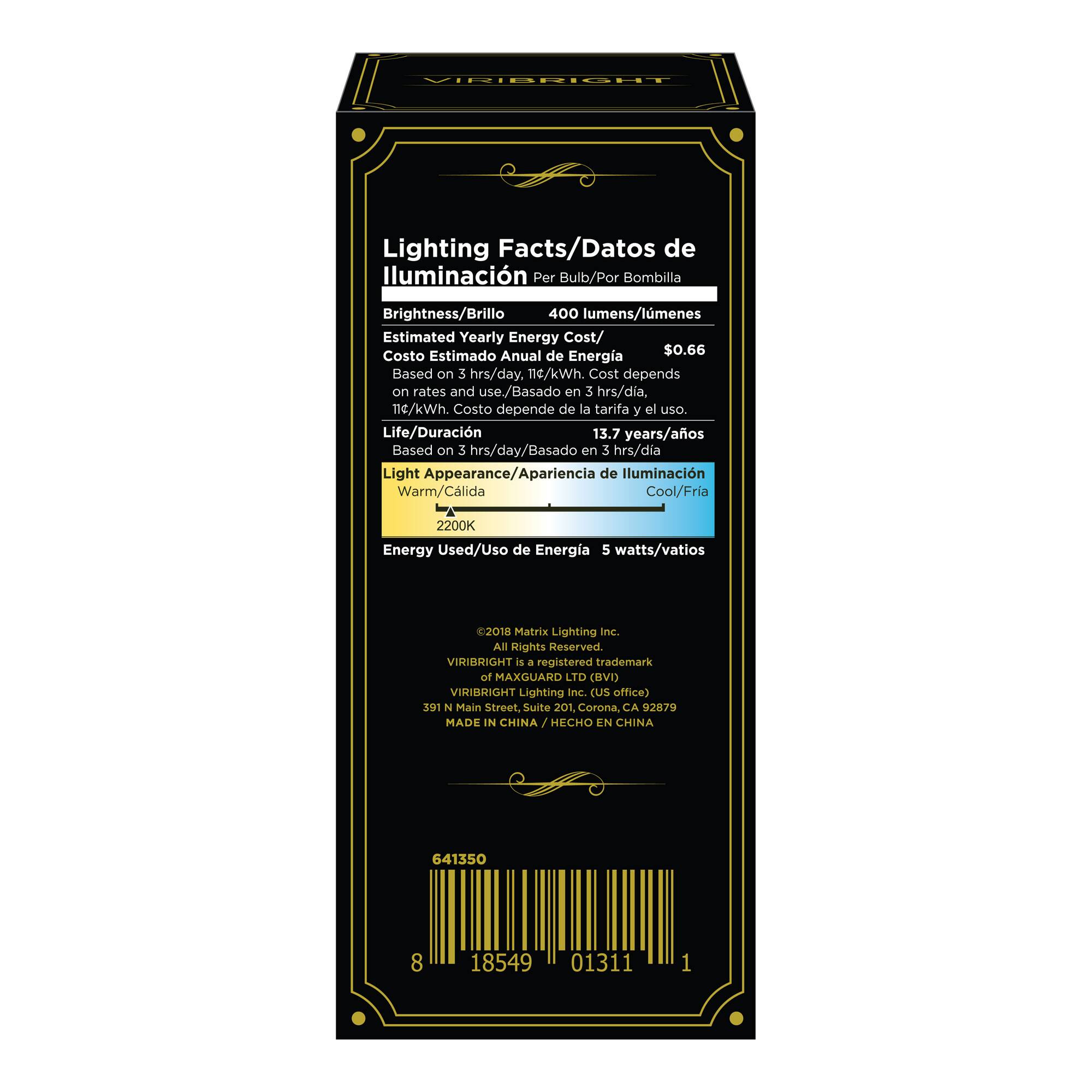 VIRIBRIGHT Lighting Facts/Datos de iluminación Por Bulb/Por Bombilla

Brightness/Brillo: 400 lumens/lúmenes

Estimated Yearly Energy Cost/Costo Estimado Anual de Energía: $0.66
Based on 3 hrs/day. 114/kWh. Cost depends on rates and use./Basado en 3 hrs/día, 114/kWh. Costo depende de la tarifa y el uso.

Life/Duración: 13.7 years/años
Based on 3 hrs/day/Basado en 3 hrs/día

Light Appearance/Apariencia de Iluminación: Warm/Cálida Cool/Fría 2200K

Energy Used/Uso de Energía: 5 watts/vatios

©2018 Matrix Lighting Inc. All Rights Reserved.
VIRIBRIGHT is a registered trademark of MAXGUARD LTD (BVI)
VIRIBRIGHT Lighting Inc. (US office)
391 N Main Street, Suite 201, Corona, CA 92879
MADE IN CHINA / HECHO EN CHINA

641